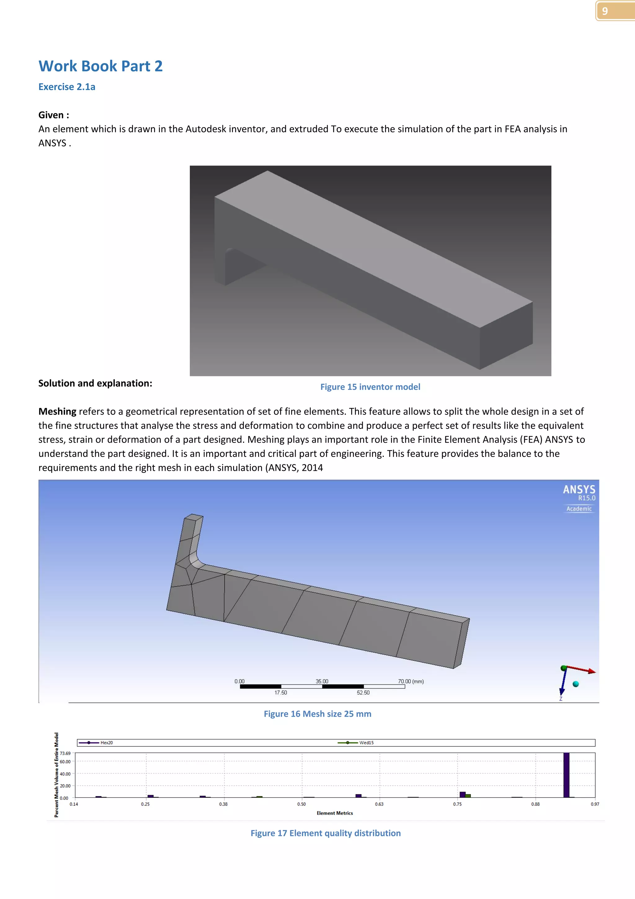 9 
Work Book Part 2 
Exercise 2.1a 
Given : 
An element which is drawn in the Autodesk inventor, and extruded To execute the simulation of the part in FEA analysis in 
ANSYS . 
Solution and explanation: 
Figure 15 inventor model 
Meshing refers to a geometrical representation of set of fine elements. This feature allows to split the whole design in a set of 
the fine structures that analyse the stress and deformation to combine and produce a perfect set of results like the equivalent 
stress, strain or deformation of a part designed. Meshing plays an important role in the Finite Element Analysis (FEA) ANSYS to 
understand the part designed. It is an important and critical part of engineering. This feature provides the balance to the 
requirements and the right mesh in each simulation (ANSYS, 2014 
Figure 16 Mesh size 25 mm 
Figure 17 Element quality distribution 
 