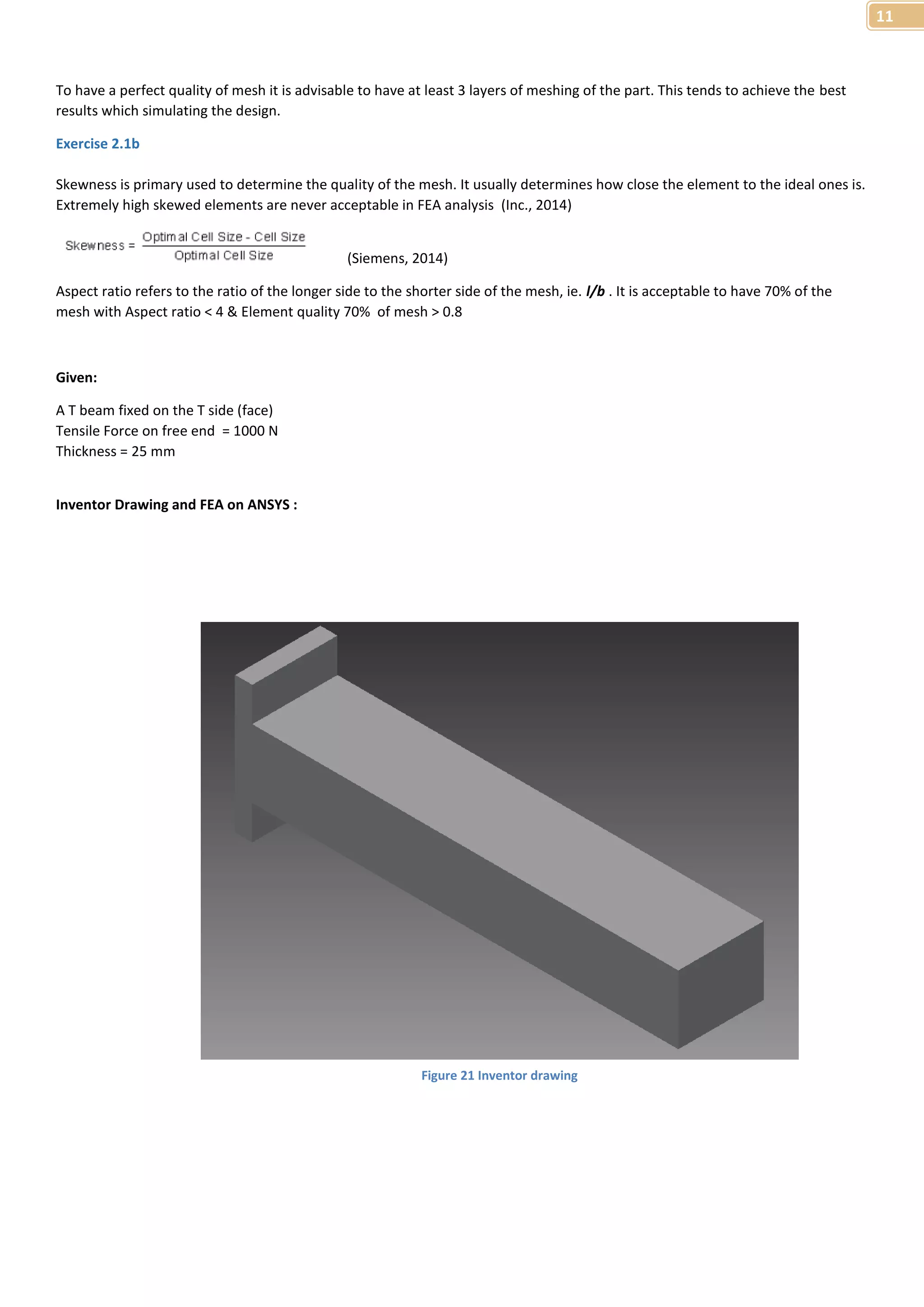 11 
To have a perfect quality of mesh it is advisable to have at least 3 layers of meshing of the part. This tends to achieve the best 
results which simulating the design. 
Exercise 2.1b 
Skewness is primary used to determine the quality of the mesh. It usually determines how close the element to the ideal ones is. 
Extremely high skewed elements are never acceptable in FEA analysis (Inc., 2014) 
(Siemens, 2014) 
Aspect ratio refers to the ratio of the longer side to the shorter side of the mesh, ie. l/b . It is acceptable to have 70% of the 
mesh with Aspect ratio < 4 & Element quality 70% of mesh > 0.8 
Given: 
A T beam fixed on the T side (face) 
Tensile Force on free end = 1000 N 
Thickness = 25 mm 
Inventor Drawing and FEA on ANSYS : 
Figure 21 Inventor drawing 
 