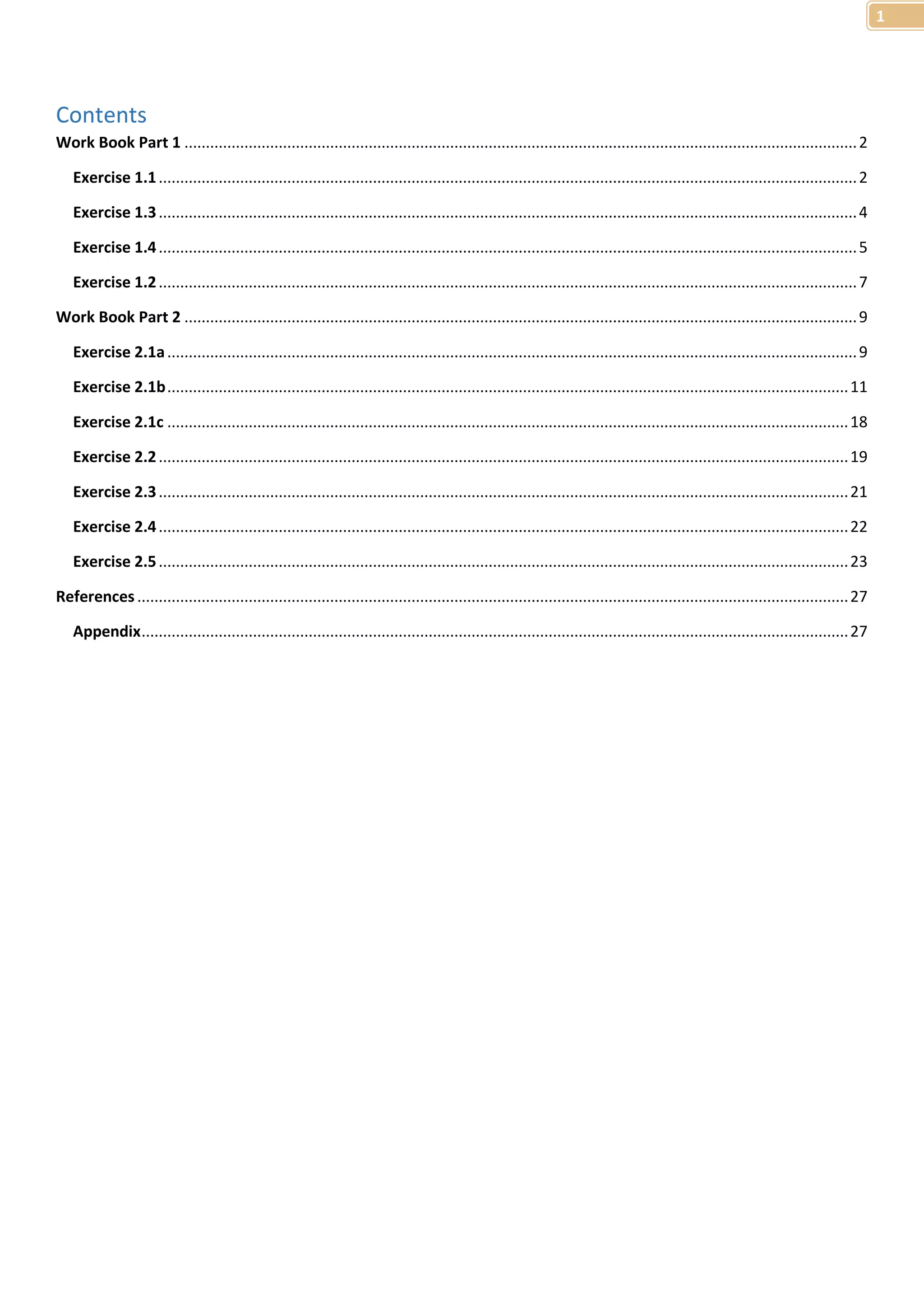 1 
Contents 
Work Book Part 1 ............................................................................................................................................................. 2 
Exercise 1.1 ................................................................................................................................................................... 2 
Exercise 1.3 ................................................................................................................................................................... 4 
Exercise 1.4 ................................................................................................................................................................... 5 
Exercise 1.2 ................................................................................................................................................................... 7 
Work Book Part 2 ............................................................................................................................................................. 9 
Exercise 2.1a ................................................................................................................................................................. 9 
Exercise 2.1b ............................................................................................................................................................... 11 
Exercise 2.1c ............................................................................................................................................................... 18 
Exercise 2.2 ................................................................................................................................................................. 19 
Exercise 2.3 ................................................................................................................................................................. 21 
Exercise 2.4 ................................................................................................................................................................. 22 
Exercise 2.5 ................................................................................................................................................................. 23 
References ...................................................................................................................................................................... 27 
Appendix ..................................................................................................................................................................... 27 
 