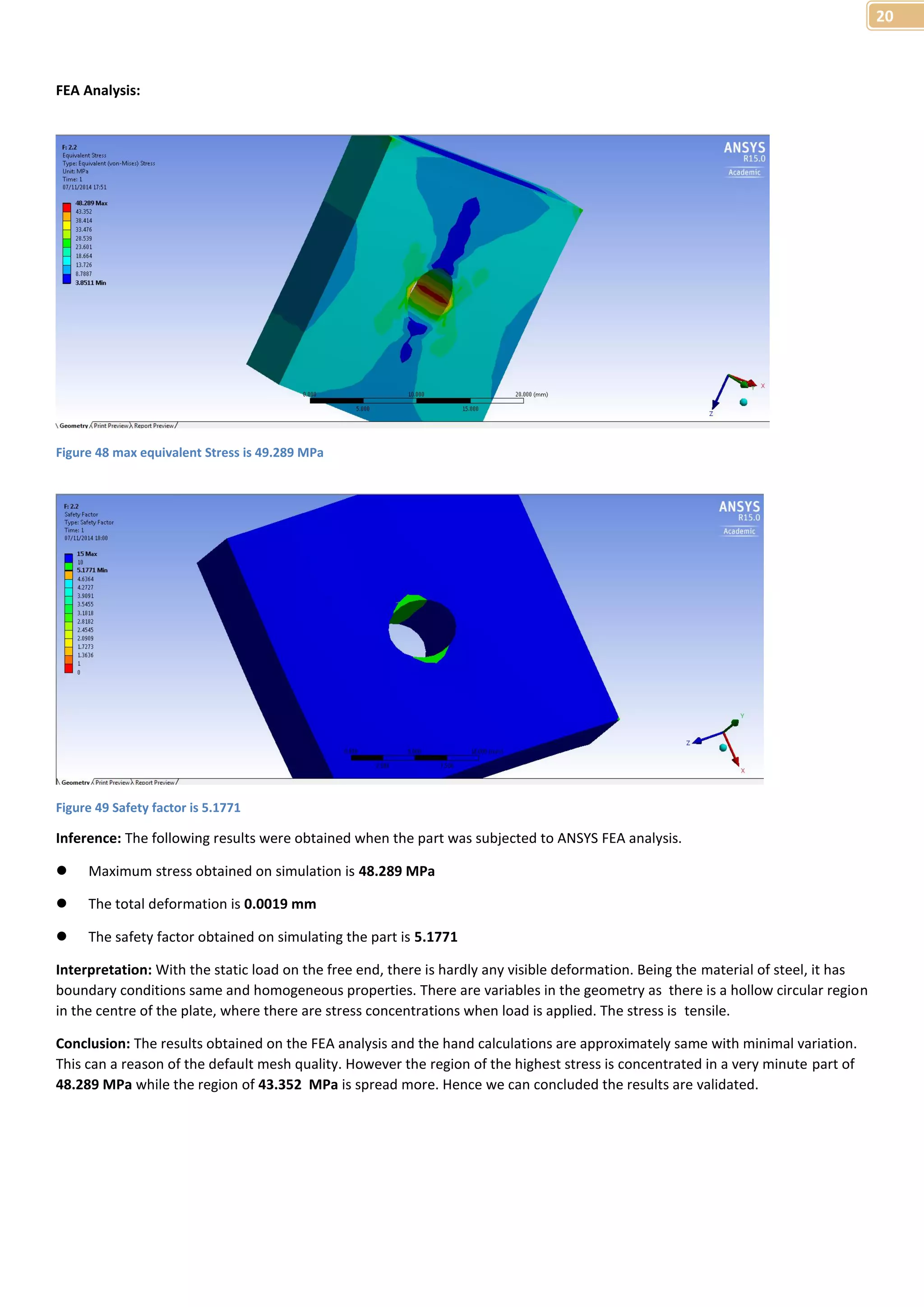 20 
FEA Analysis: 
Figure 48 max equivalent Stress is 49.289 MPa 
Figure 49 Safety factor is 5.1771 
Inference: The following results were obtained when the part was subjected to ANSYS FEA analysis. 
 Maximum stress obtained on simulation is 48.289 MPa 
 The total deformation is 0.0019 mm 
 The safety factor obtained on simulating the part is 5.1771 
Interpretation: With the static load on the free end, there is hardly any visible deformation. Being the material of steel, it has 
boundary conditions same and homogeneous properties. There are variables in the geometry as there is a hollow circular region 
in the centre of the plate, where there are stress concentrations when load is applied. The stress is tensile. 
Conclusion: The results obtained on the FEA analysis and the hand calculations are approximately same with minimal variation. 
This can a reason of the default mesh quality. However the region of the highest stress is concentrated in a very minute part of 
48.289 MPa while the region of 43.352 MPa is spread more. Hence we can concluded the results are validated. 
 