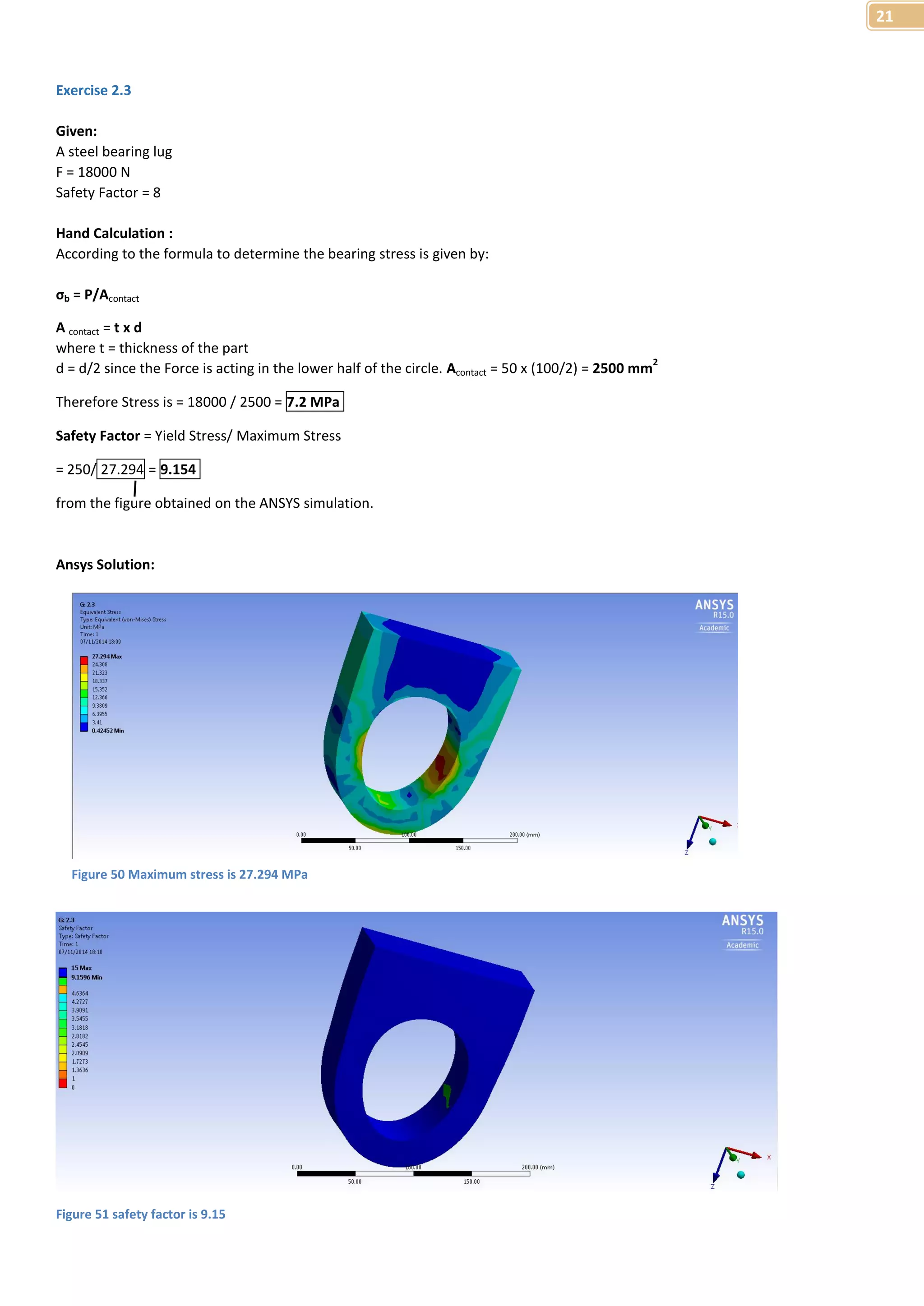 21 
Exercise 2.3 
Given: 
A steel bearing lug 
F = 18000 N 
Safety Factor = 8 
Hand Calculation : 
According to the formula to determine the bearing stress is given by: 
σb = P/Acontact 
A contact = t x d 
where t = thickness of the part 
d = d/2 since the Force is acting in the lower half of the circle. Acontact = 50 x (100/2) = 2500 mm2 
Therefore Stress is = 18000 / 2500 = 7.2 MPa 
Safety Factor = Yield Stress/ Maximum Stress 
= 250/ 27.294 = 9.154 
from the figure obtained on the ANSYS simulation. 
Ansys Solution: 
Figure 50 Maximum stress is 27.294 MPa 
Figure 51 safety factor is 9.15 
 