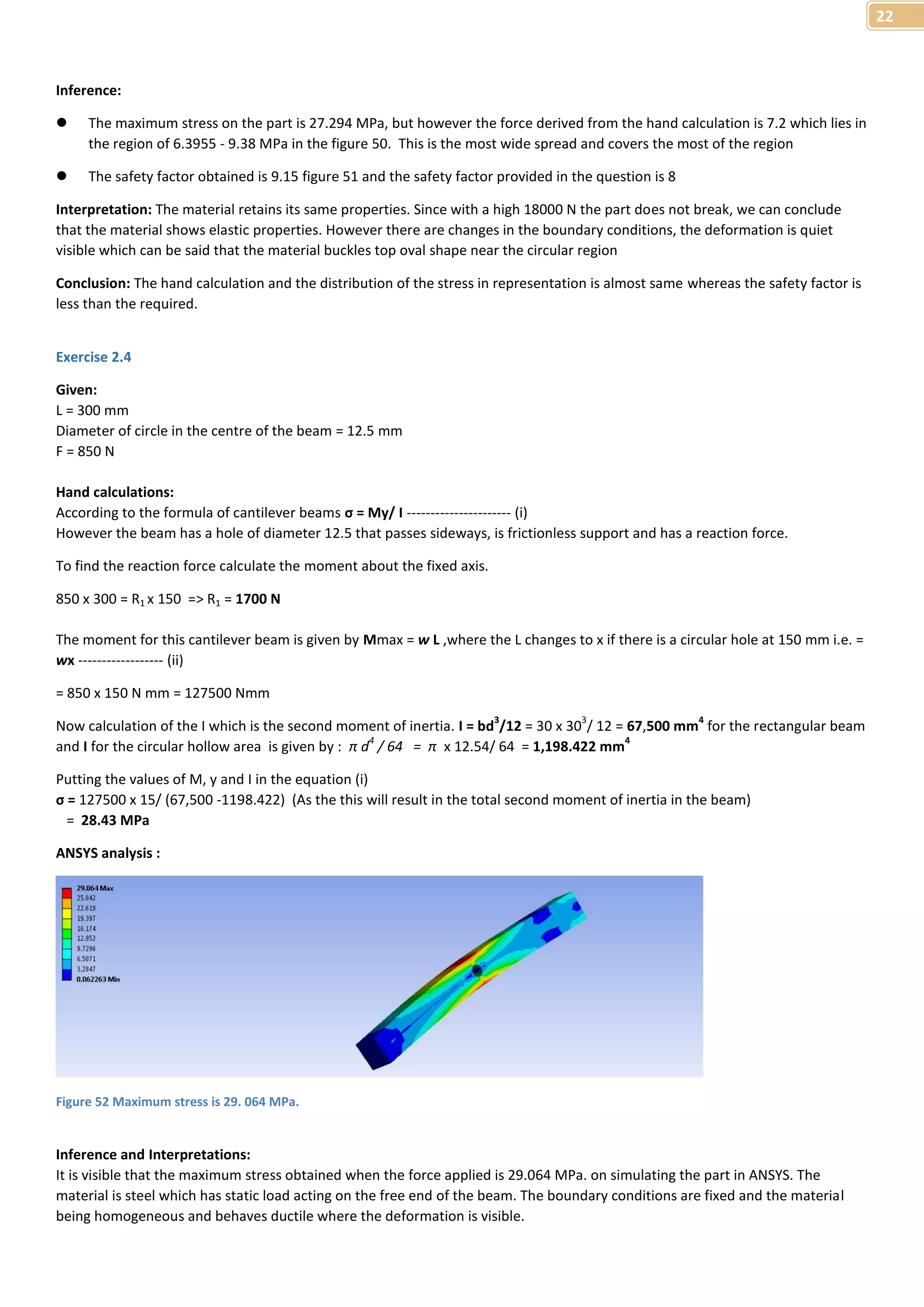22 
Inference: 
 The maximum stress on the part is 27.294 MPa, but however the force derived from the hand calculation is 7.2 which lies in 
the region of 6.3955 - 9.38 MPa in the figure 50. This is the most wide spread and covers the most of the region 
 The safety factor obtained is 9.15 figure 51 and the safety factor provided in the question is 8 
Interpretation: The material retains its same properties. Since with a high 18000 N the part does not break, we can conclude 
that the material shows elastic properties. However there are changes in the boundary conditions, the deformation is quiet 
visible which can be said that the material buckles top oval shape near the circular region 
Conclusion: The hand calculation and the distribution of the stress in representation is almost same whereas the safety factor is 
less than the required. 
Exercise 2.4 
Given: 
L = 300 mm 
Diameter of circle in the centre of the beam = 12.5 mm 
F = 850 N 
Hand calculations: 
According to the formula of cantilever beams σ = My/ I ---------------------- (i) 
However the beam has a hole of diameter 12.5 that passes sideways, is frictionless support and has a reaction force. 
To find the reaction force calculate the moment about the fixed axis. 
850 x 300 = R1 x 150 => R1 = 1700 N 
The moment for this cantilever beam is given by Mmax = w L ,where the L changes to x if there is a circular hole at 150 mm i.e. = 
wx ------------------ (ii) 
= 850 x 150 N mm = 127500 Nmm 
Now calculation of the I which is the second moment of inertia. I = bd3/12 = 30 x 303/ 12 = 67,500 mm4 for the rectangular beam 
and I for the circular hollow area is given by : π d4 / 64 = π x 12.54/ 64 = 1,198.422 mm4 
Putting the values of M, y and I in the equation (i) 
σ = 127500 x 15/ (67,500 -1198.422) (As the this will result in the total second moment of inertia in the beam) 
= 28.43 MPa 
ANSYS analysis : 
Figure 52 Maximum stress is 29. 064 MPa. 
Inference and Interpretations: 
It is visible that the maximum stress obtained when the force applied is 29.064 MPa. on simulating the part in ANSYS. The 
material is steel which has static load acting on the free end of the beam. The boundary conditions are fixed and the material 
being homogeneous and behaves ductile where the deformation is visible. 
 