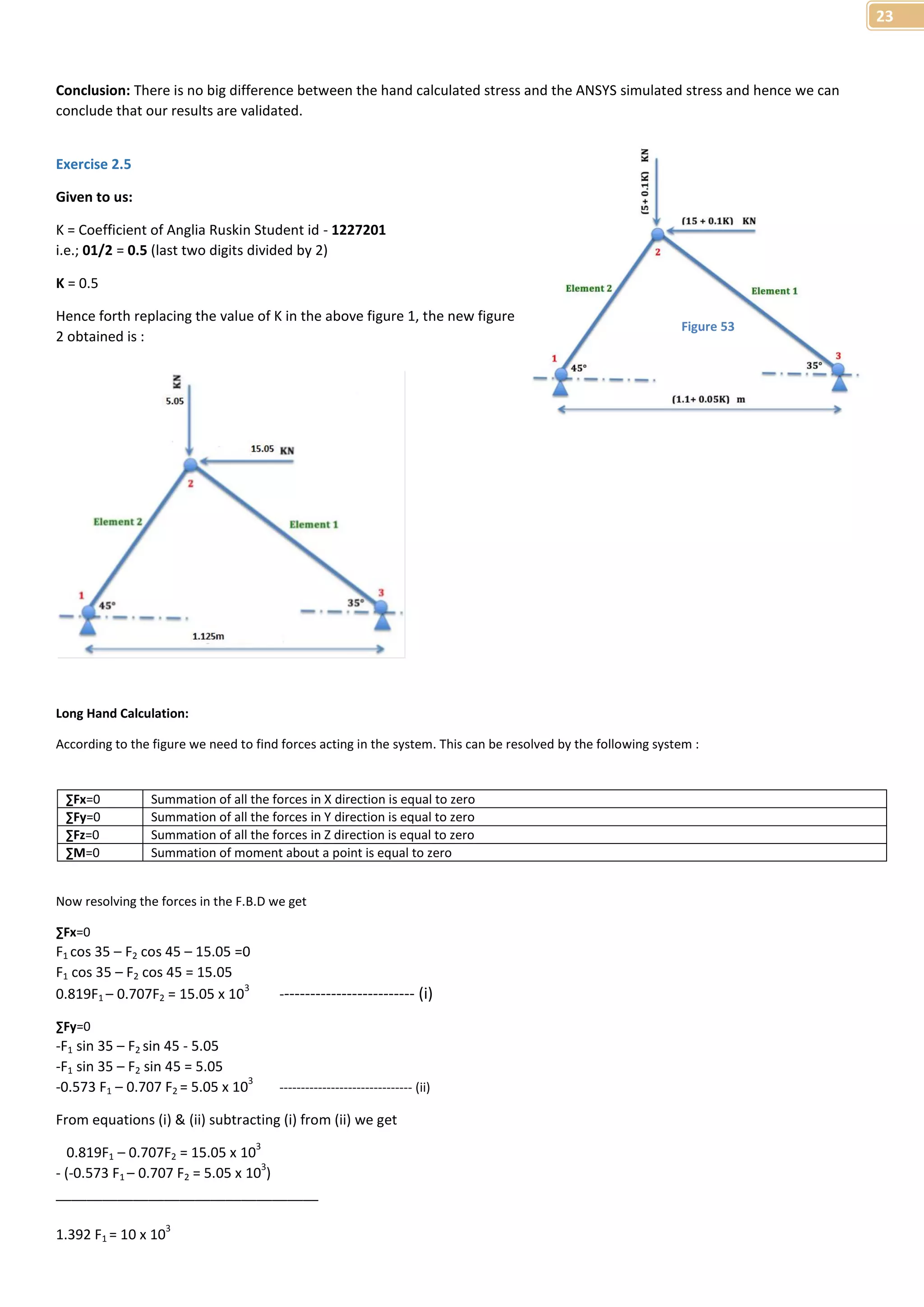 23 
Conclusion: There is no big difference between the hand calculated stress and the ANSYS simulated stress and hence we can 
conclude that our results are validated. 
Exercise 2.5 
Given to us: 
K = Coefficient of Anglia Ruskin Student id - 1227201 
i.e.; 01/2 = 0.5 (last two digits divided by 2) 
K = 0.5 
Hence forth replacing the value of K in the above figure 1, the new figure 
2 obtained is : 
Long Hand Calculation: 
According to the figure we need to find forces acting in the system. This can be resolved by the following system : 
ΣFx=0 Summation of all the forces in X direction is equal to zero 
ΣFy=0 Summation of all the forces in Y direction is equal to zero 
ΣFz=0 Summation of all the forces in Z direction is equal to zero 
ΣM=0 Summation of moment about a point is equal to zero 
Now resolving the forces in the F.B.D we get 
ΣFx=0 
F1 cos 35 – F2 cos 45 – 15.05 =0 
F1 cos 35 – F2 cos 45 = 15.05 
0.819F1 – 0.707F2 = 15.05 x 103 -------------------------- (i) 
ΣFy=0 
-F1 sin 35 – F2 sin 45 - 5.05 
-F1 sin 35 – F2 sin 45 = 5.05 
-0.573 F1 – 0.707 F2 = 5.05 x 103 ------------------------------- (ii) 
From equations (i) & (ii) subtracting (i) from (ii) we get 
0.819F1 – 0.707F2 = 15.05 x 103 
- (-0.573 F1 – 0.707 F2 = 5.05 x 103) 
__________________________________ 
1.392 F1 = 10 x 103 
Figure 53 
 