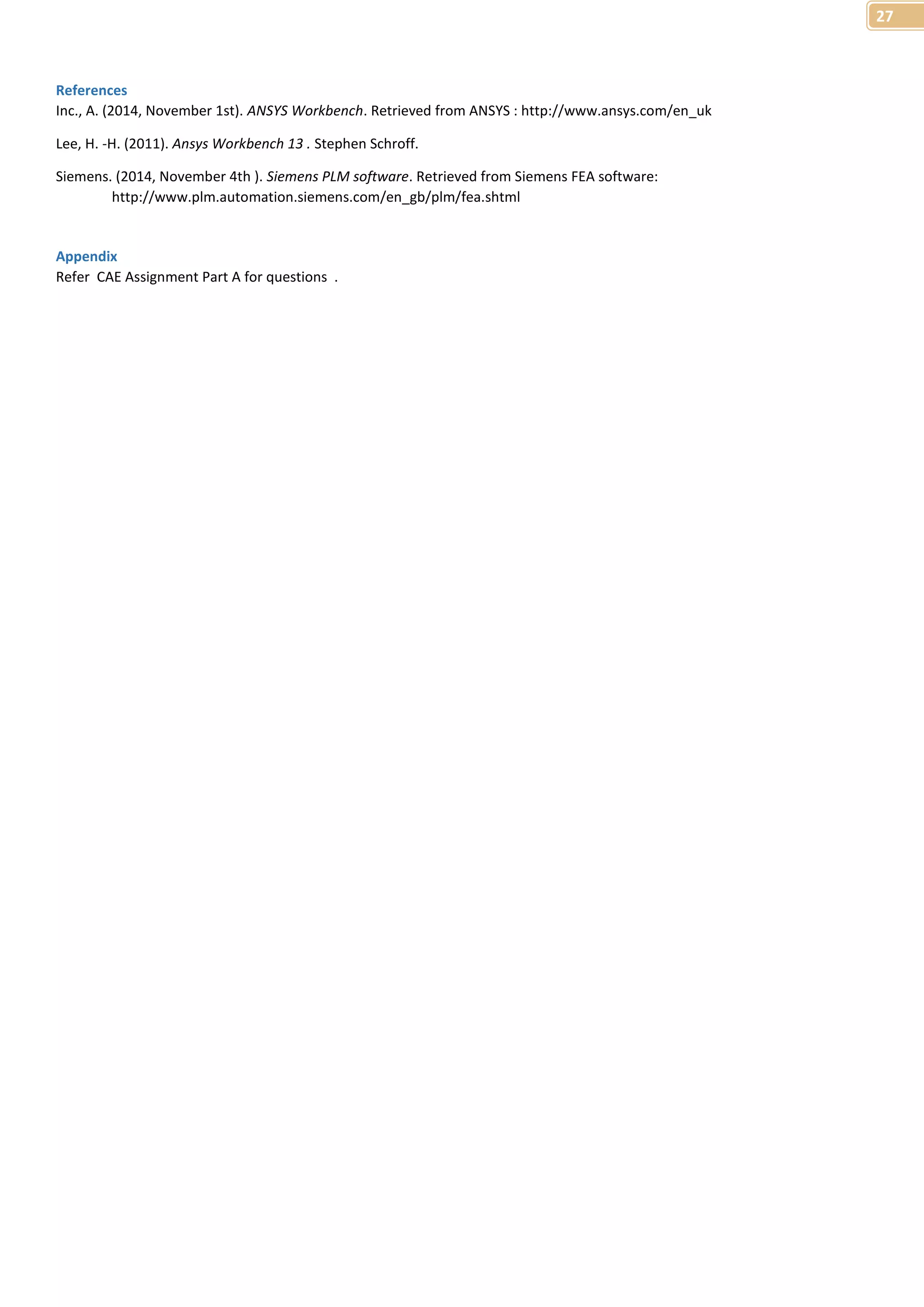27 
References 
Inc., A. (2014, November 1st). ANSYS Workbench. Retrieved from ANSYS : http://www.ansys.com/en_uk 
Lee, H. -H. (2011). Ansys Workbench 13 . Stephen Schroff. 
Siemens. (2014, November 4th ). Siemens PLM software. Retrieved from Siemens FEA software: 
http://www.plm.automation.siemens.com/en_gb/plm/fea.shtml 
Appendix 
Refer CAE Assignment Part A for questions . 
 