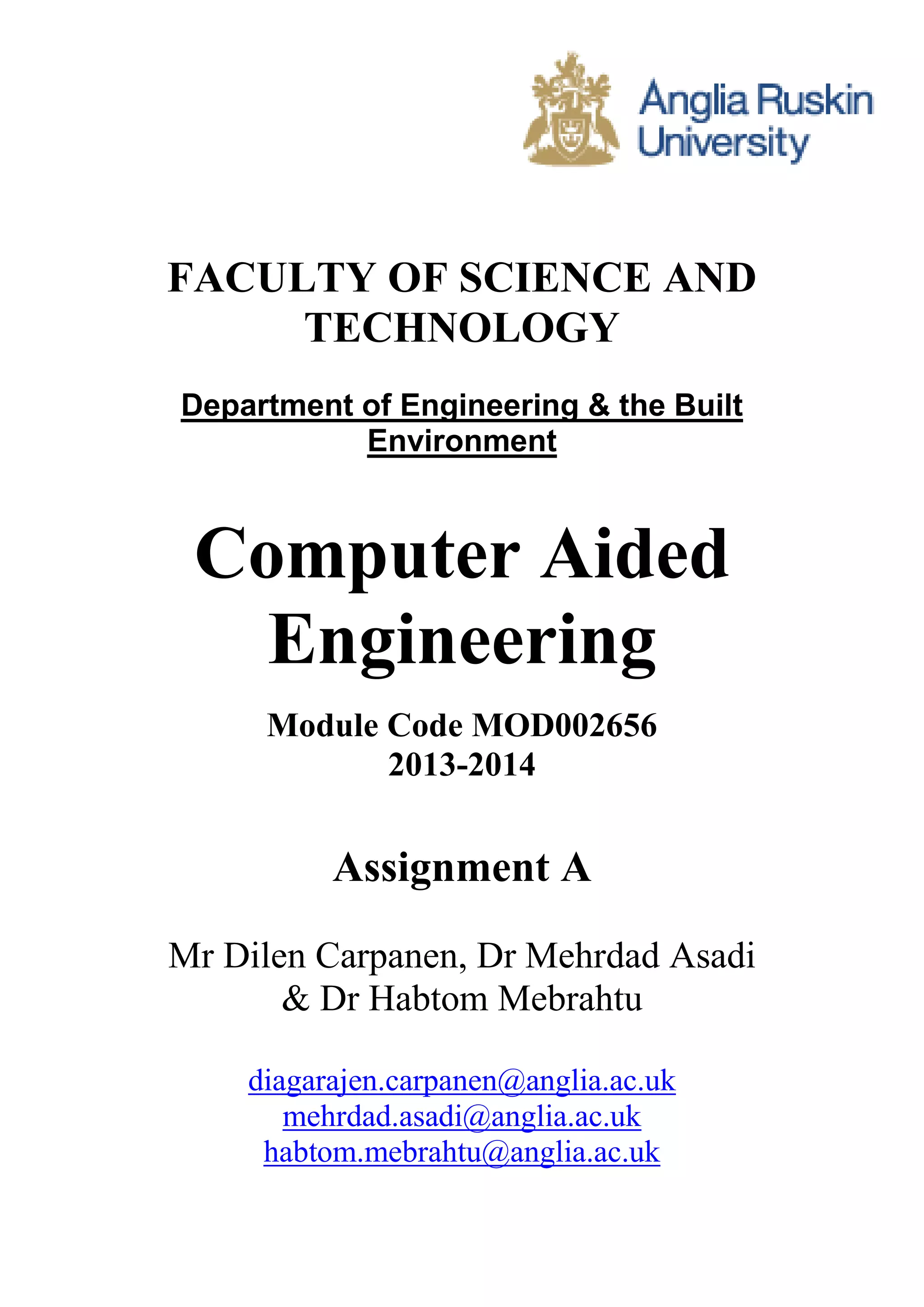 FACULTY OF SCIENCE AND 
TECHNOLOGY 
Department of Engineering & the Built 
Environment 
Computer Aided 
Engineering 
Module Code MOD002656 
2013-2014 
Assignment A 
Mr Dilen Carpanen, Dr Mehrdad Asadi 
& Dr Habtom Mebrahtu 
diagarajen.carpanen@anglia.ac.uk 
mehrdad.asadi@anglia.ac.uk 
habtom.mebrahtu@anglia.ac.uk 
 