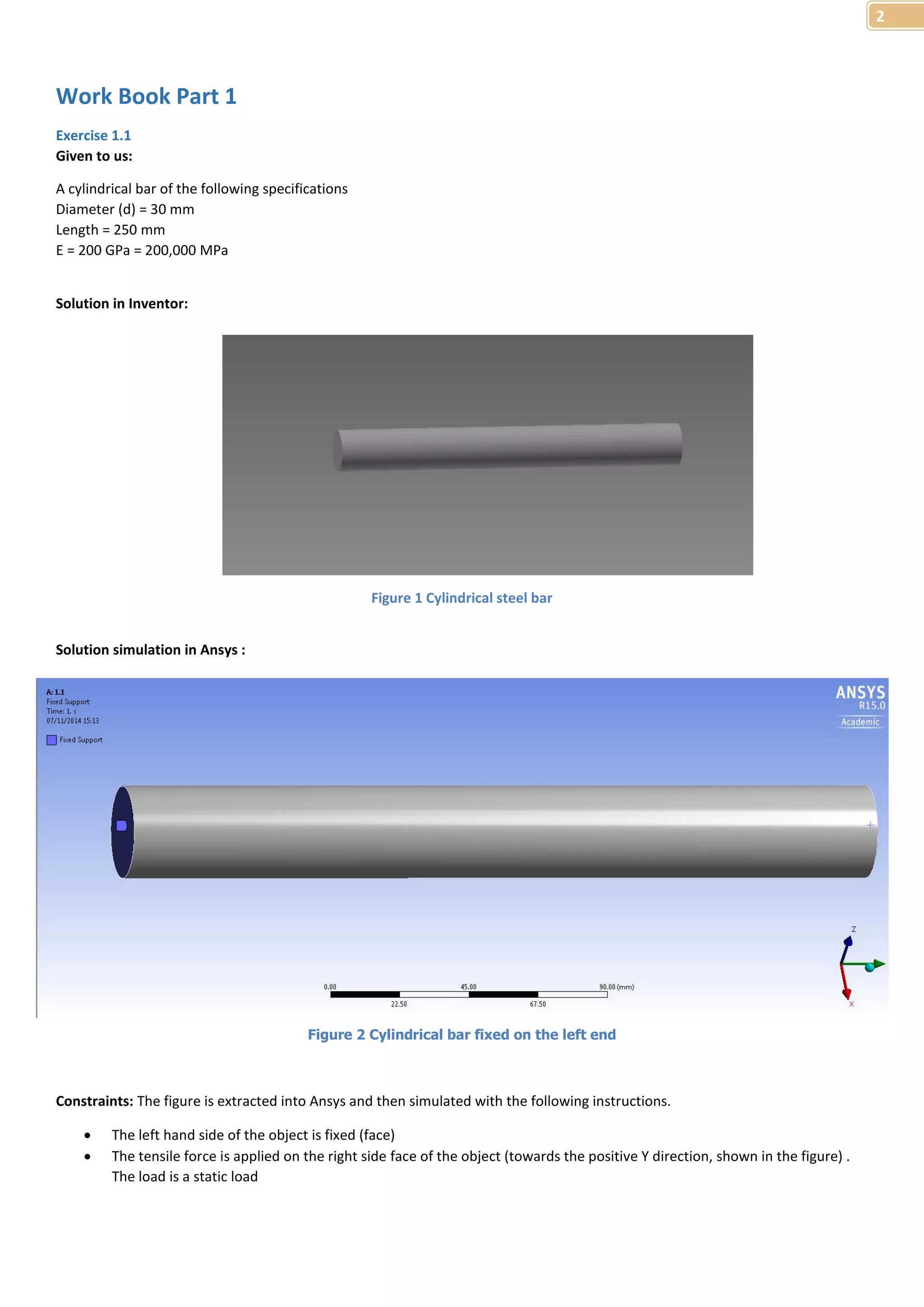 2 
Work Book Part 1 
Exercise 1.1 
Given to us: 
A cylindrical bar of the following specifications 
Diameter (d) = 30 mm 
Length = 250 mm 
E = 200 GPa = 200,000 MPa 
Solution in Inventor: 
Figure 1 Cylindrical steel bar 
Solution simulation in Ansys : 
Constraints: The figure is extracted into Ansys and then simulated with the following instructions. 
 The left hand side of the object is fixed (face) 
 The tensile force is applied on the right side face of the object (towards the positive Y direction, shown in the figure) . 
The load is a static load 
Figure 2 Cylindrical bar fixed on the left end 
 