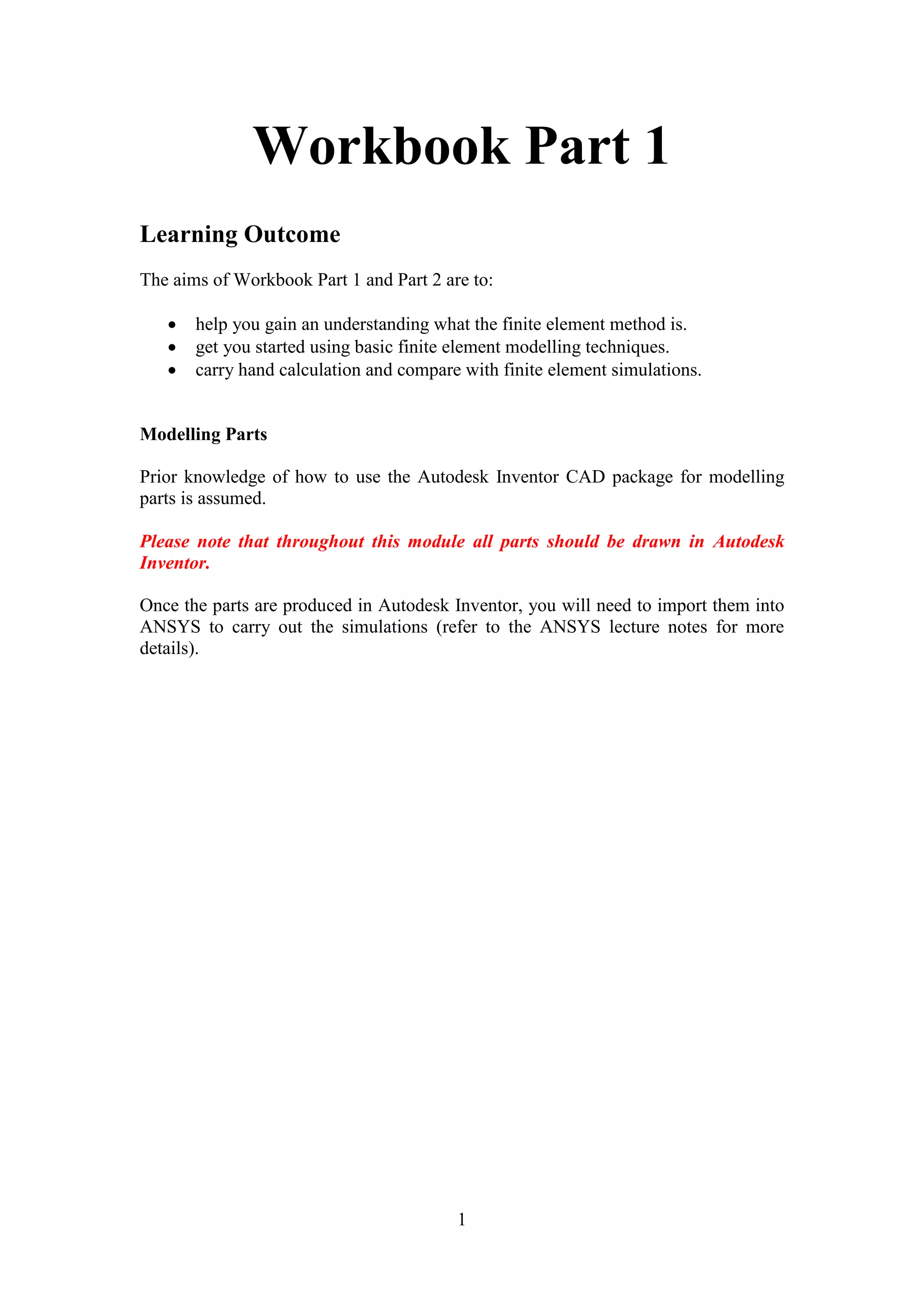 Workbook Part 1 
1 
Learning Outcome 
The aims of Workbook Part 1 and Part 2 are to: 
 help you gain an understanding what the finite element method is. 
 get you started using basic finite element modelling techniques. 
 carry hand calculation and compare with finite element simulations. 
Modelling Parts 
Prior knowledge of how to use the Autodesk Inventor CAD package for modelling 
parts is assumed. 
Please note that throughout this module all parts should be drawn in Autodesk 
Inventor. 
Once the parts are produced in Autodesk Inventor, you will need to import them into 
ANSYS to carry out the simulations (refer to the ANSYS lecture notes for more 
details). 
 