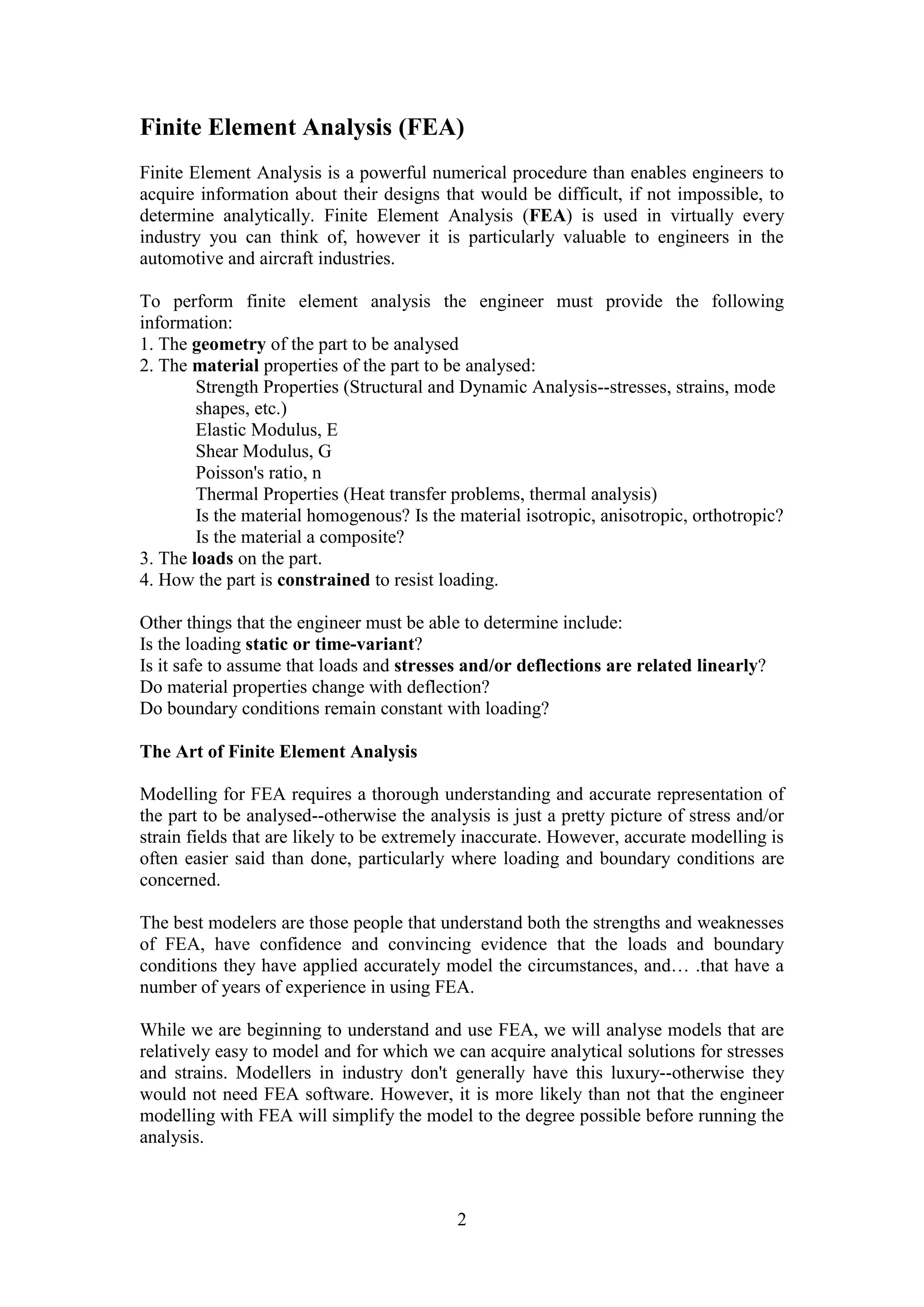 Finite Element Analysis (FEA) 
Finite Element Analysis is a powerful numerical procedure than enables engineers to 
acquire information about their designs that would be difficult, if not impossible, to 
determine analytically. Finite Element Analysis (FEA) is used in virtually every 
industry you can think of, however it is particularly valuable to engineers in the 
automotive and aircraft industries. 
To perform finite element analysis the engineer must provide the following 
information: 
1. The geometry of the part to be analysed 
2. The material properties of the part to be analysed: 
Strength Properties (Structural and Dynamic Analysis--stresses, strains, mode 
shapes, etc.) 
Elastic Modulus, E 
Shear Modulus, G 
Poisson's ratio, n 
Thermal Properties (Heat transfer problems, thermal analysis) 
Is the material homogenous? Is the material isotropic, anisotropic, orthotropic? 
Is the material a composite? 
3. The loads on the part. 
4. How the part is constrained to resist loading. 
Other things that the engineer must be able to determine include: 
Is the loading static or time-variant? 
Is it safe to assume that loads and stresses and/or deflections are related linearly? 
Do material properties change with deflection? 
Do boundary conditions remain constant with loading? 
2 
The Art of Finite Element Analysis 
Modelling for FEA requires a thorough understanding and accurate representation of 
the part to be analysed--otherwise the analysis is just a pretty picture of stress and/or 
strain fields that are likely to be extremely inaccurate. However, accurate modelling is 
often easier said than done, particularly where loading and boundary conditions are 
concerned. 
The best modelers are those people that understand both the strengths and weaknesses 
of FEA, have confidence and convincing evidence that the loads and boundary 
conditions they have applied accurately model the circumstances, and… .that have a 
number of years of experience in using FEA. 
While we are beginning to understand and use FEA, we will analyse models that are 
relatively easy to model and for which we can acquire analytical solutions for stresses 
and strains. Modellers in industry don't generally have this luxury--otherwise they 
would not need FEA software. However, it is more likely than not that the engineer 
modelling with FEA will simplify the model to the degree possible before running the 
analysis. 
 