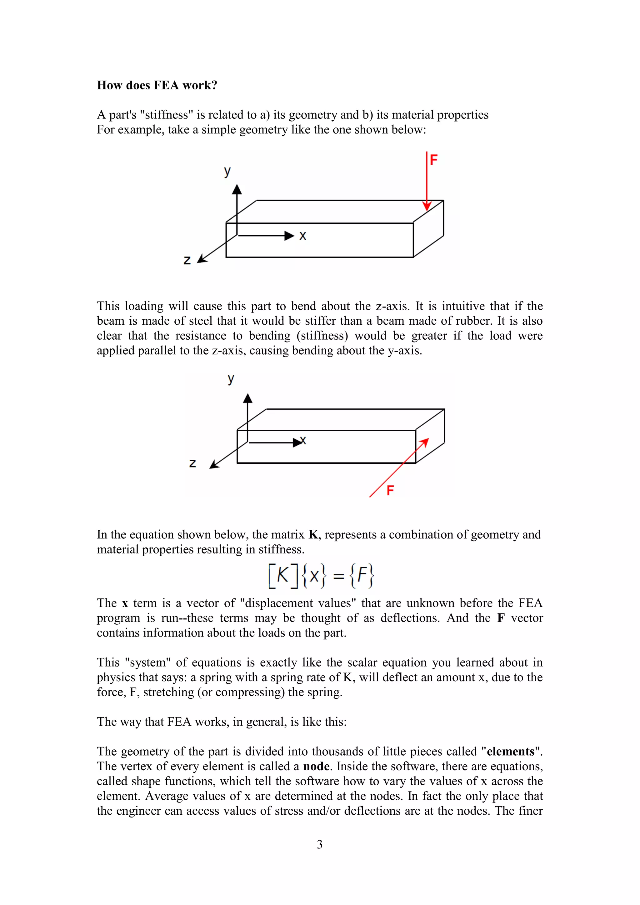 3 
How does FEA work? 
A part's "stiffness" is related to a) its geometry and b) its material properties 
For example, take a simple geometry like the one shown below: 
This loading will cause this part to bend about the z-axis. It is intuitive that if the 
beam is made of steel that it would be stiffer than a beam made of rubber. It is also 
clear that the resistance to bending (stiffness) would be greater if the load were 
applied parallel to the z-axis, causing bending about the y-axis. 
In the equation shown below, the matrix K, represents a combination of geometry and 
material properties resulting in stiffness. 
The x term is a vector of "displacement values" that are unknown before the FEA 
program is run--these terms may be thought of as deflections. And the F vector 
contains information about the loads on the part. 
This "system" of equations is exactly like the scalar equation you learned about in 
physics that says: a spring with a spring rate of K, will deflect an amount x, due to the 
force, F, stretching (or compressing) the spring. 
The way that FEA works, in general, is like this: 
The geometry of the part is divided into thousands of little pieces called "elements". 
The vertex of every element is called a node. Inside the software, there are equations, 
called shape functions, which tell the software how to vary the values of x across the 
element. Average values of x are determined at the nodes. In fact the only place that 
the engineer can access values of stress and/or deflections are at the nodes. The finer 
 