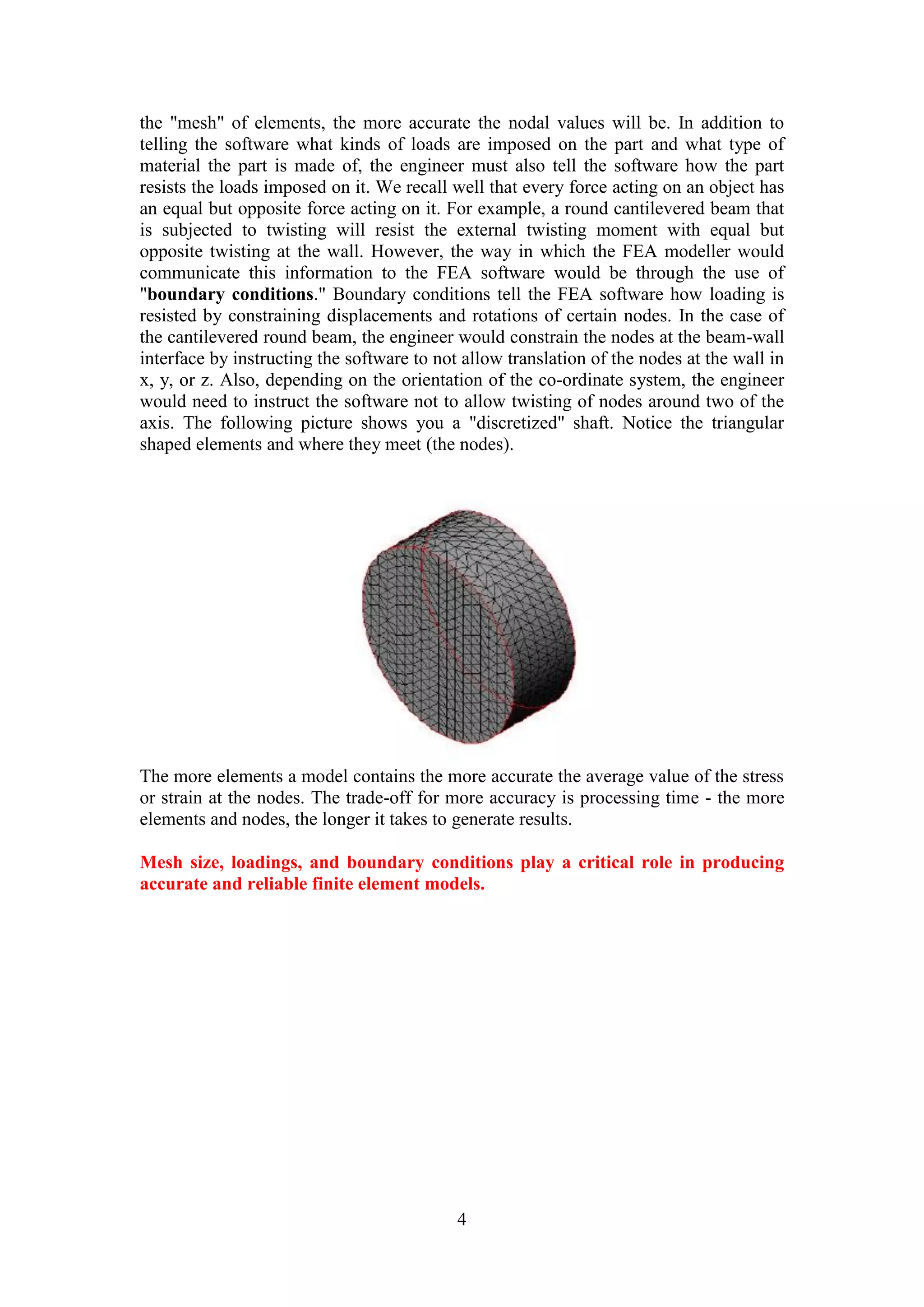 the "mesh" of elements, the more accurate the nodal values will be. In addition to 
telling the software what kinds of loads are imposed on the part and what type of 
material the part is made of, the engineer must also tell the software how the part 
resists the loads imposed on it. We recall well that every force acting on an object has 
an equal but opposite force acting on it. For example, a round cantilevered beam that 
is subjected to twisting will resist the external twisting moment with equal but 
opposite twisting at the wall. However, the way in which the FEA modeller would 
communicate this information to the FEA software would be through the use of 
"boundary conditions." Boundary conditions tell the FEA software how loading is 
resisted by constraining displacements and rotations of certain nodes. In the case of 
the cantilevered round beam, the engineer would constrain the nodes at the beam-wall 
interface by instructing the software to not allow translation of the nodes at the wall in 
x, y, or z. Also, depending on the orientation of the co-ordinate system, the engineer 
would need to instruct the software not to allow twisting of nodes around two of the 
axis. The following picture shows you a "discretized" shaft. Notice the triangular 
shaped elements and where they meet (the nodes). 
The more elements a model contains the more accurate the average value of the stress 
or strain at the nodes. The trade-off for more accuracy is processing time - the more 
elements and nodes, the longer it takes to generate results. 
Mesh size, loadings, and boundary conditions play a critical role in producing 
accurate and reliable finite element models. 
4 
 