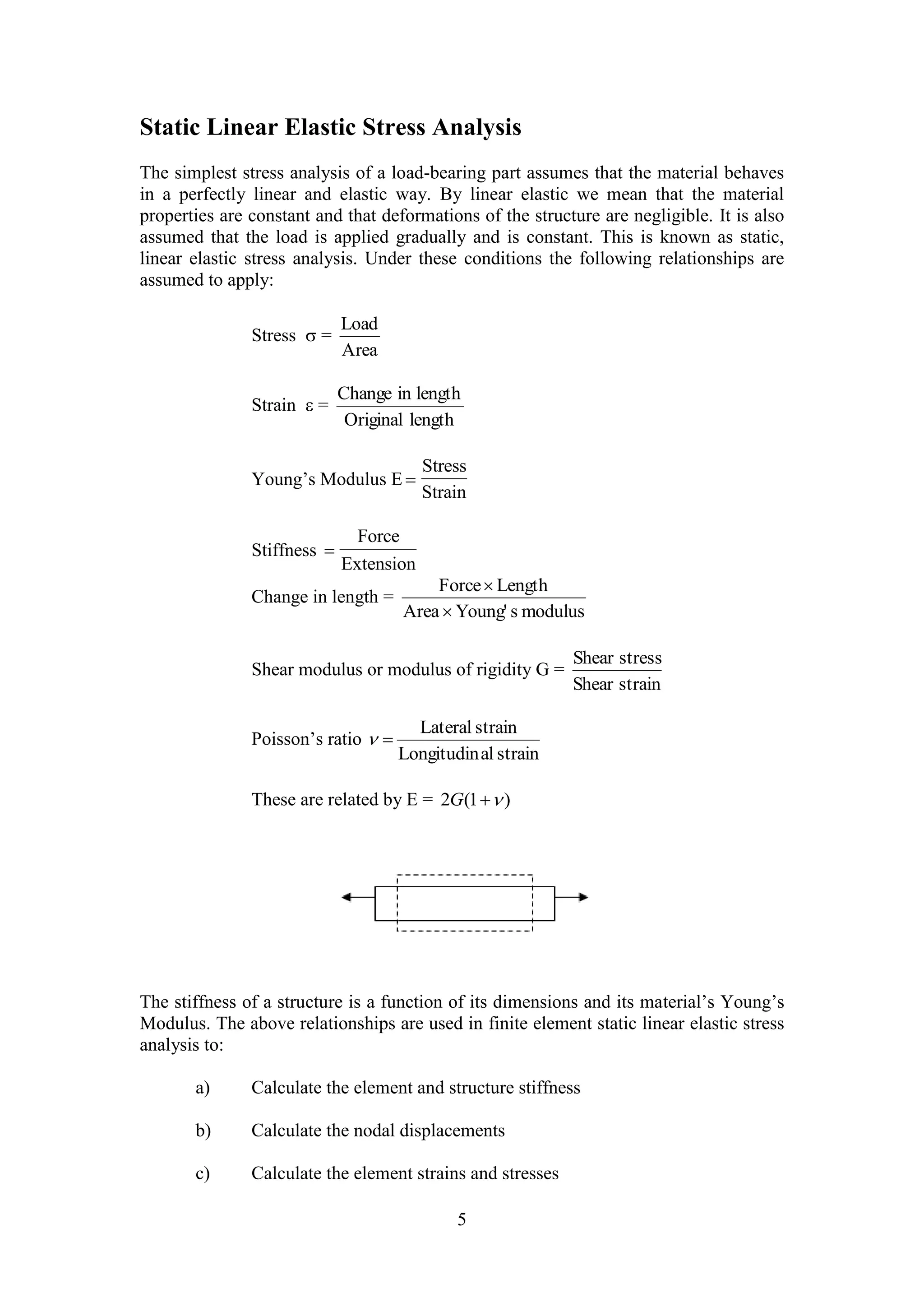 Static Linear Elastic Stress Analysis 
The simplest stress analysis of a load-bearing part assumes that the material behaves 
in a perfectly linear and elastic way. By linear elastic we mean that the material 
properties are constant and that deformations of the structure are negligible. It is also 
assumed that the load is applied gradually and is constant. This is known as static, 
linear elastic stress analysis. Under these conditions the following relationships are 
assumed to apply: 
Change in length 
Force Length 
 
Lateral strain 
5 
Stress  = 
Load 
Area 
Strain  = 
Original length 
Young’s Modulus E  
Stress 
Strain 
Stiffness  
Force 
Extension 
Change in length = 
 
Area Young' s modulus 
Shear modulus or modulus of rigidity G = 
Shear stress 
Shear strain 
Poisson’s ratio 
Longitudinal strain 
  
These are related by E = 2G(1 ) 
The stiffness of a structure is a function of its dimensions and its material’s Young’s 
Modulus. The above relationships are used in finite element static linear elastic stress 
analysis to: 
a) Calculate the element and structure stiffness 
b) Calculate the nodal displacements 
c) Calculate the element strains and stresses 
 