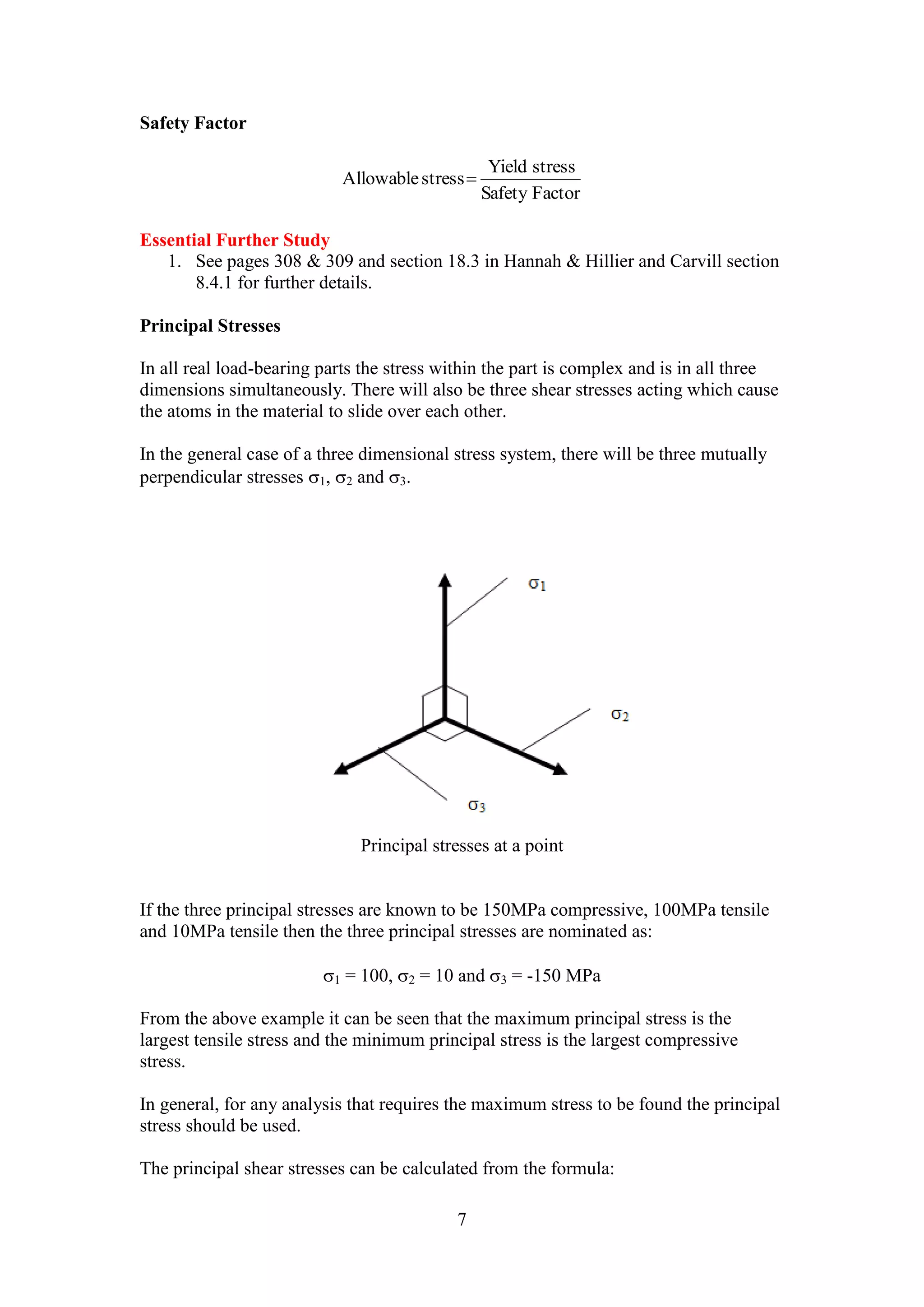 7 
Safety Factor 
Yield stress 
Safety Factor 
Allowable stress  
Essential Further Study 
1. See pages 308 & 309 and section 18.3 in Hannah & Hillier and Carvill section 
8.4.1 for further details. 
Principal Stresses 
In all real load-bearing parts the stress within the part is complex and is in all three 
dimensions simultaneously. There will also be three shear stresses acting which cause 
the atoms in the material to slide over each other. 
In the general case of a three dimensional stress system, there will be three mutually 
perpendicular stresses 1, 2 and 3. 
Principal stresses at a point 
If the three principal stresses are known to be 150MPa compressive, 100MPa tensile 
and 10MPa tensile then the three principal stresses are nominated as: 
1 = 100, 2 = 10 and 3 = -150 MPa 
From the above example it can be seen that the maximum principal stress is the 
largest tensile stress and the minimum principal stress is the largest compressive 
stress. 
In general, for any analysis that requires the maximum stress to be found the principal 
stress should be used. 
The principal shear stresses can be calculated from the formula: 
 