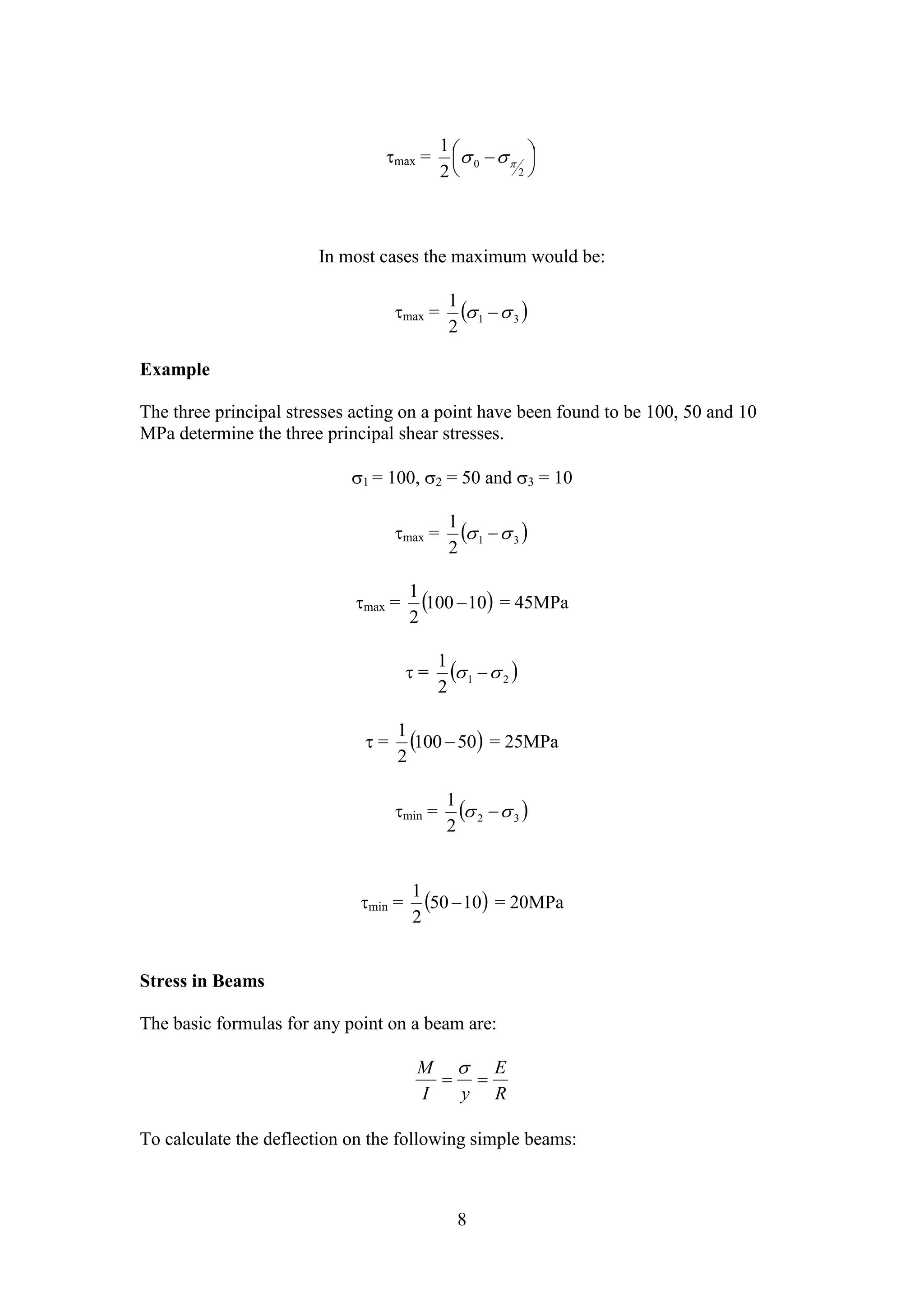   
  
1 
max =   
  
1 
  
1 
  
1 
  
1 
  
 
  
8 
2 
0 2 
In most cases the maximum would be: 
max =   1 3 2 
Example 
The three principal stresses acting on a point have been found to be 100, 50 and 10 
MPa determine the three principal shear stresses. 
1 = 100, 2 = 50 and 3 = 10 
max =   1 3 2 
1 
max = 100 10 
2 
 = 45MPa 
 =   1 2 2 
1 
 = 100 50 
2 
 = 25MPa 
min =   2 3 2 
1 
min = 50 10 
2 
 = 20MPa 
Stress in Beams 
The basic formulas for any point on a beam are: 
E 
R 
M 
I y 
To calculate the deflection on the following simple beams: 
 