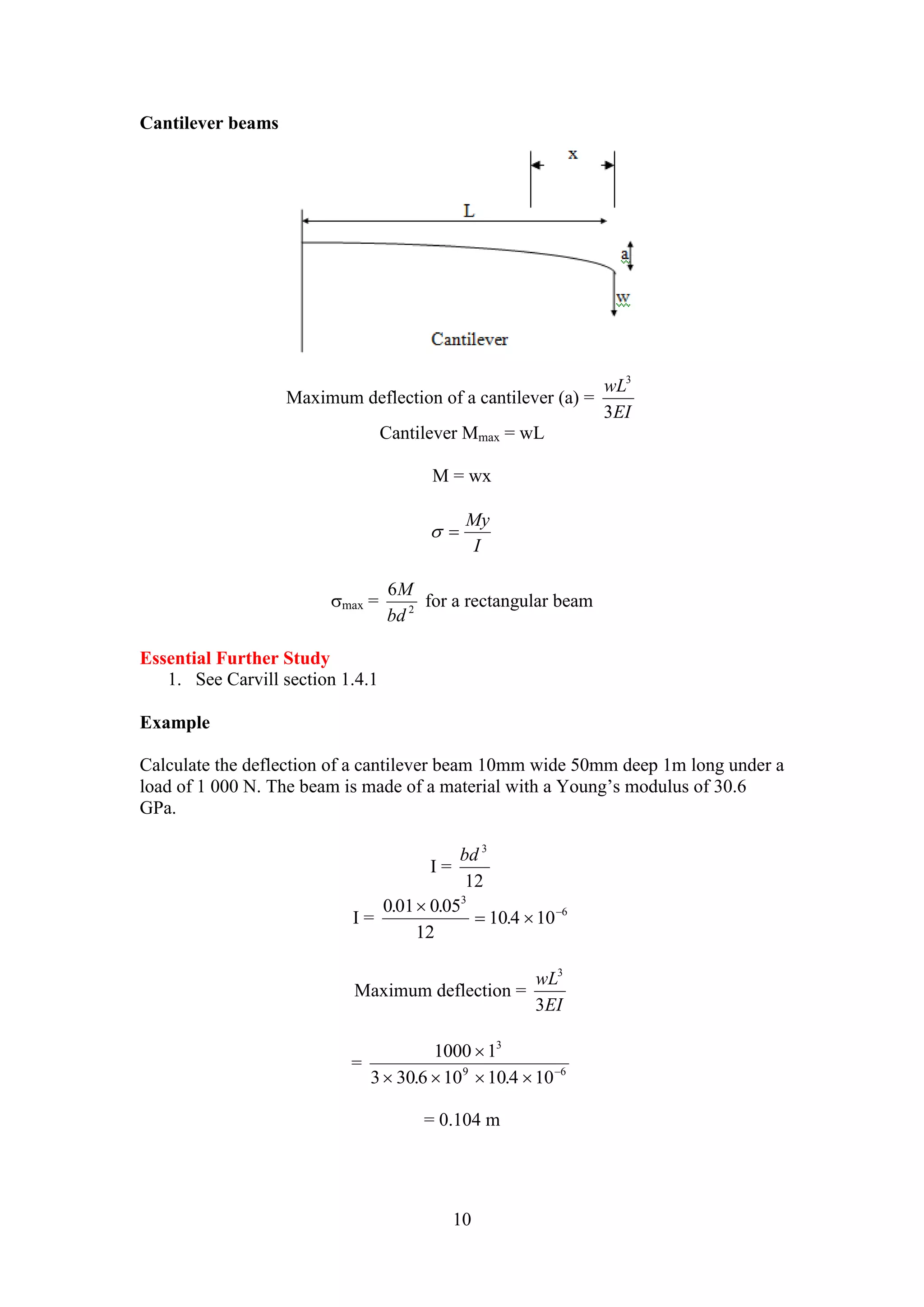 My 
 
     . . 
9 6 
10 
Cantilever beams 
Maximum deflection of a cantilever (a) = 
3 
wL 
EI 
3 
Cantilever Mmax = wL 
M = wx 
I 
  
M 
6 
bd 
max = 2 
for a rectangular beam 
Essential Further Study 
1. See Carvill section 1.4.1 
Example 
Calculate the deflection of a cantilever beam 10mm wide 50mm deep 1m long under a 
load of 1 000 N. The beam is made of a material with a Young’s modulus of 30.6 
GPa. 
I = 
bd 3 
12 
I = 
0 01 0 05 
12 
10 4 10 
3 
6 . . 
. 
 
   
Maximum deflection = 
3 
wL 
EI 
3 
= 
3 
1000 1 
3 30 6 10 10 4 10 
= 0.104 m 
 