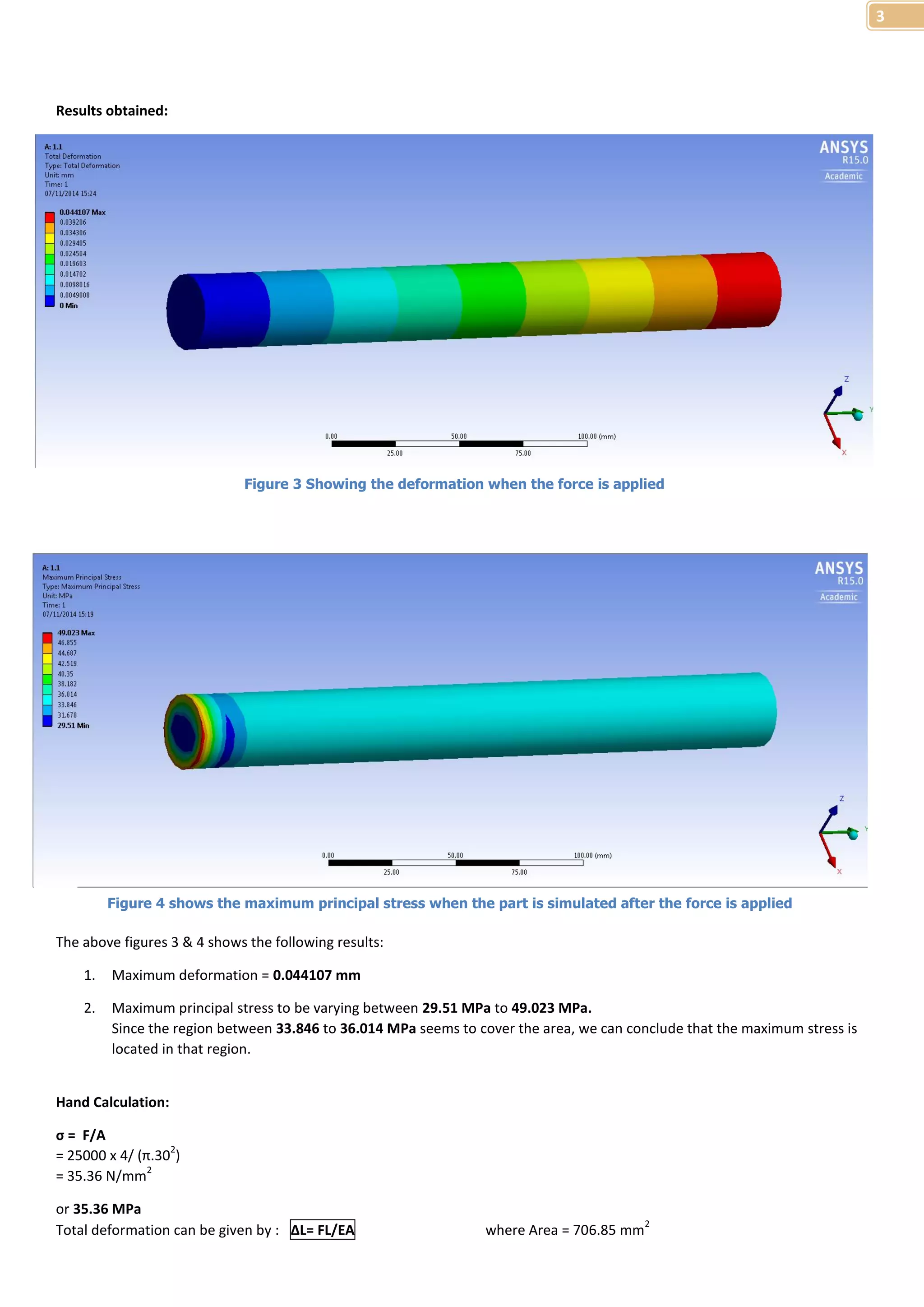 3 
Results obtained: 
Figure 3 Showing the deformation when the force is applied 
Figure 4 shows the maximum principal stress when the part is simulated after the force is applied 
The above figures 3 & 4 shows the following results: 
1. Maximum deformation = 0.044107 mm 
2. Maximum principal stress to be varying between 29.51 MPa to 49.023 MPa. 
Since the region between 33.846 to 36.014 MPa seems to cover the area, we can conclude that the maximum stress is 
located in that region. 
Hand Calculation: 
σ = F/A 
= 25000 x 4/ (π.302) 
= 35.36 N/mm2 
or 35.36 MPa 
Total deformation can be given by : ΔL= FL/EA where Area = 706.85 mm2 
 