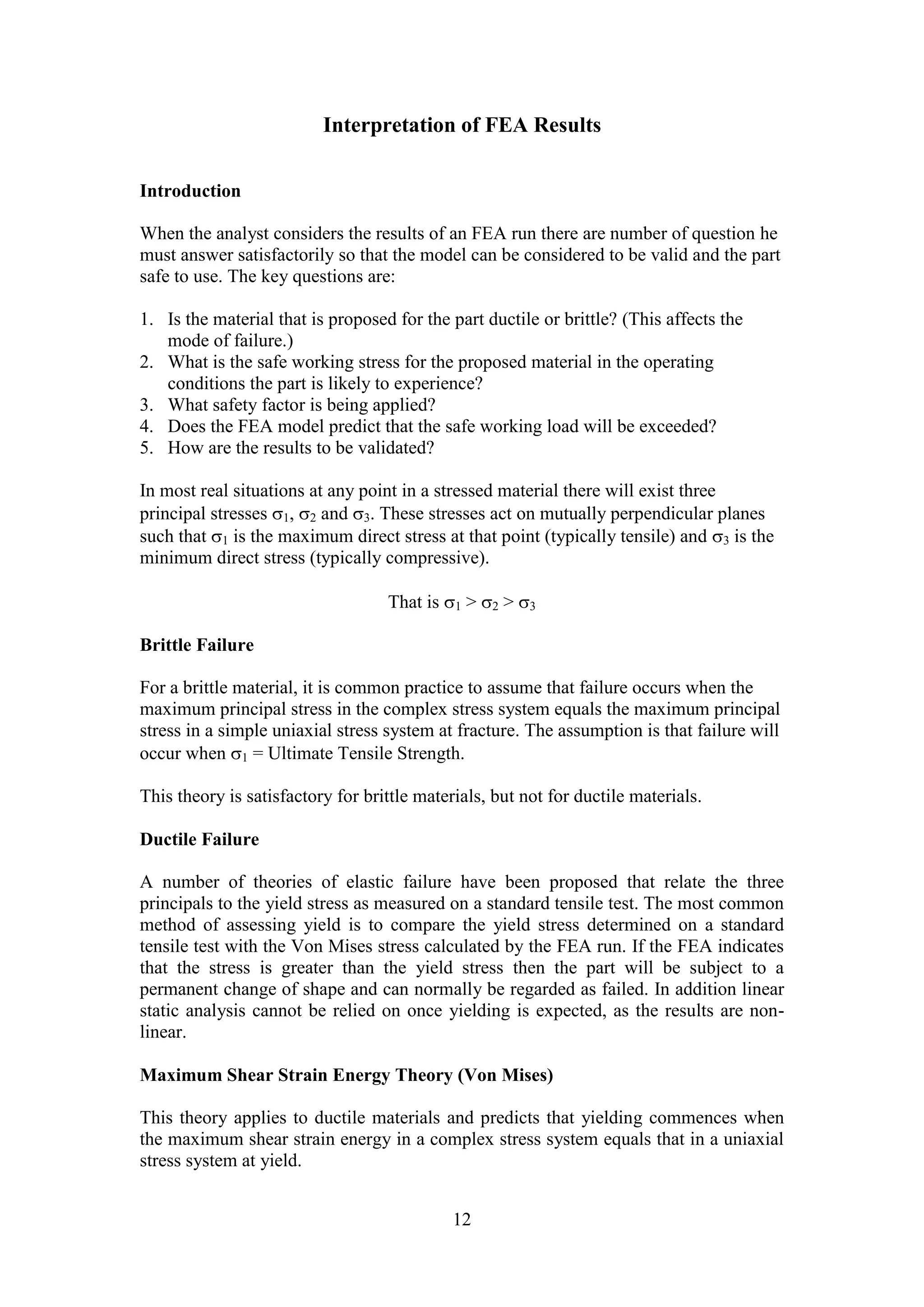 Interpretation of FEA Results 
12 
Introduction 
When the analyst considers the results of an FEA run there are number of question he 
must answer satisfactorily so that the model can be considered to be valid and the part 
safe to use. The key questions are: 
1. Is the material that is proposed for the part ductile or brittle? (This affects the 
mode of failure.) 
2. What is the safe working stress for the proposed material in the operating 
conditions the part is likely to experience? 
3. What safety factor is being applied? 
4. Does the FEA model predict that the safe working load will be exceeded? 
5. How are the results to be validated? 
In most real situations at any point in a stressed material there will exist three 
principal stresses 1, 2 and 3. These stresses act on mutually perpendicular planes 
such that 1 is the maximum direct stress at that point (typically tensile) and 3 is the 
minimum direct stress (typically compressive). 
That is 1 > 2 > 3 
Brittle Failure 
For a brittle material, it is common practice to assume that failure occurs when the 
maximum principal stress in the complex stress system equals the maximum principal 
stress in a simple uniaxial stress system at fracture. The assumption is that failure will 
occur when 1 = Ultimate Tensile Strength. 
This theory is satisfactory for brittle materials, but not for ductile materials. 
Ductile Failure 
A number of theories of elastic failure have been proposed that relate the three 
principals to the yield stress as measured on a standard tensile test. The most common 
method of assessing yield is to compare the yield stress determined on a standard 
tensile test with the Von Mises stress calculated by the FEA run. If the FEA indicates 
that the stress is greater than the yield stress then the part will be subject to a 
permanent change of shape and can normally be regarded as failed. In addition linear 
static analysis cannot be relied on once yielding is expected, as the results are non-linear. 
Maximum Shear Strain Energy Theory (Von Mises) 
This theory applies to ductile materials and predicts that yielding commences when 
the maximum shear strain energy in a complex stress system equals that in a uniaxial 
stress system at yield. 
 