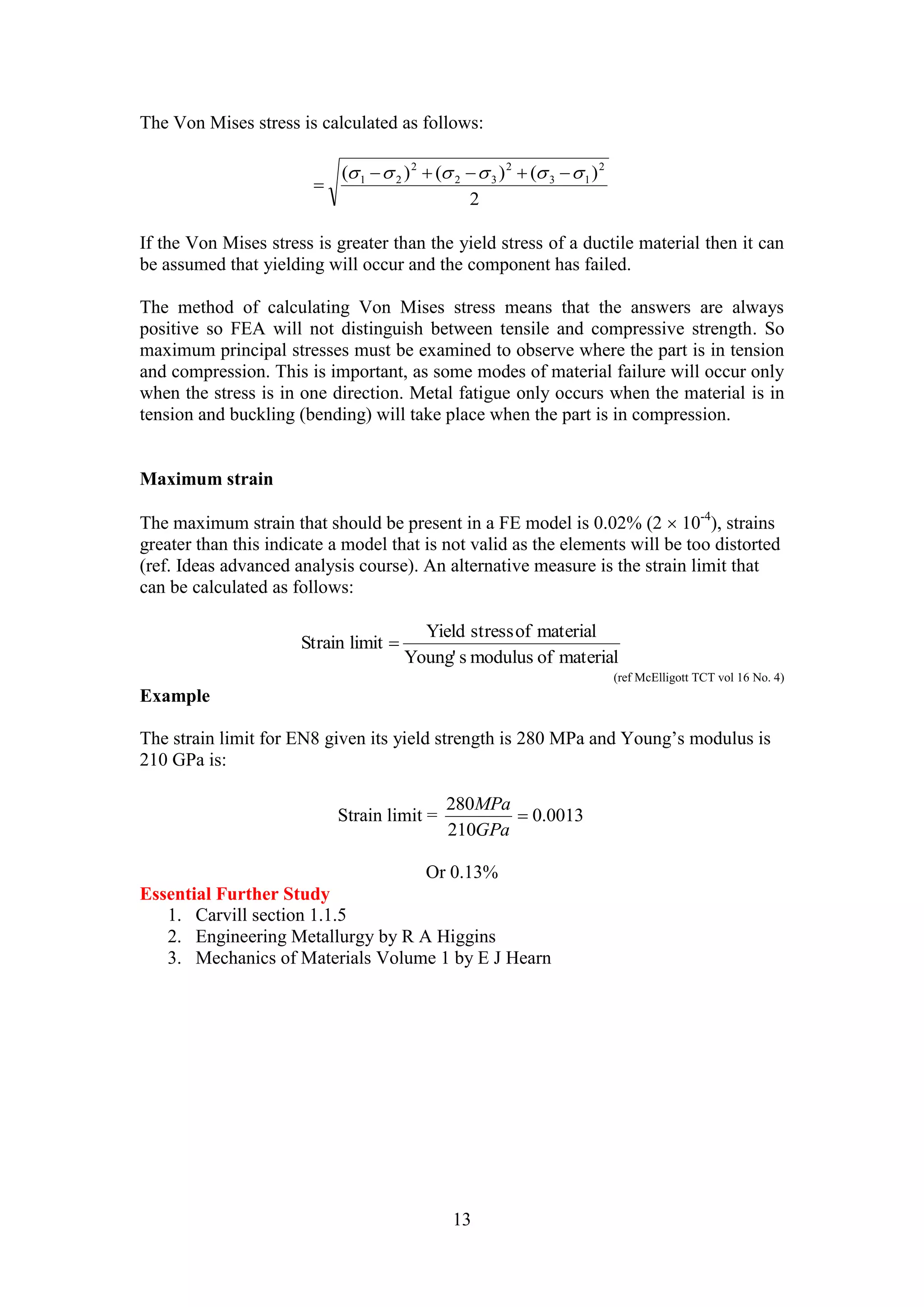 The Von Mises stress is calculated as follows: 
( ) ( ) ( )2 
2 
Yield stress of material 
280 
13 
3 1 
2 
2 3 
2 
1 2         
 
If the Von Mises stress is greater than the yield stress of a ductile material then it can 
be assumed that yielding will occur and the component has failed. 
The method of calculating Von Mises stress means that the answers are always 
positive so FEA will not distinguish between tensile and compressive strength. So 
maximum principal stresses must be examined to observe where the part is in tension 
and compression. This is important, as some modes of material failure will occur only 
when the stress is in one direction. Metal fatigue only occurs when the material is in 
tension and buckling (bending) will take place when the part is in compression. 
Maximum strain 
The maximum strain that should be present in a FE model is 0.02% (2  10-4), strains 
greater than this indicate a model that is not valid as the elements will be too distorted 
(ref. Ideas advanced analysis course). An alternative measure is the strain limit that 
can be calculated as follows: 
Young' s modulus of material 
Strain limit  
(ref McElligott TCT vol 16 No. 4) 
Example 
The strain limit for EN8 given its yield strength is 280 MPa and Young’s modulus is 
210 GPa is: 
MPa 
Strain limit = 0.0013 
210 
 
GPa 
Or 0.13% 
Essential Further Study 
1. Carvill section 1.1.5 
2. Engineering Metallurgy by R A Higgins 
3. Mechanics of Materials Volume 1 by E J Hearn 
 