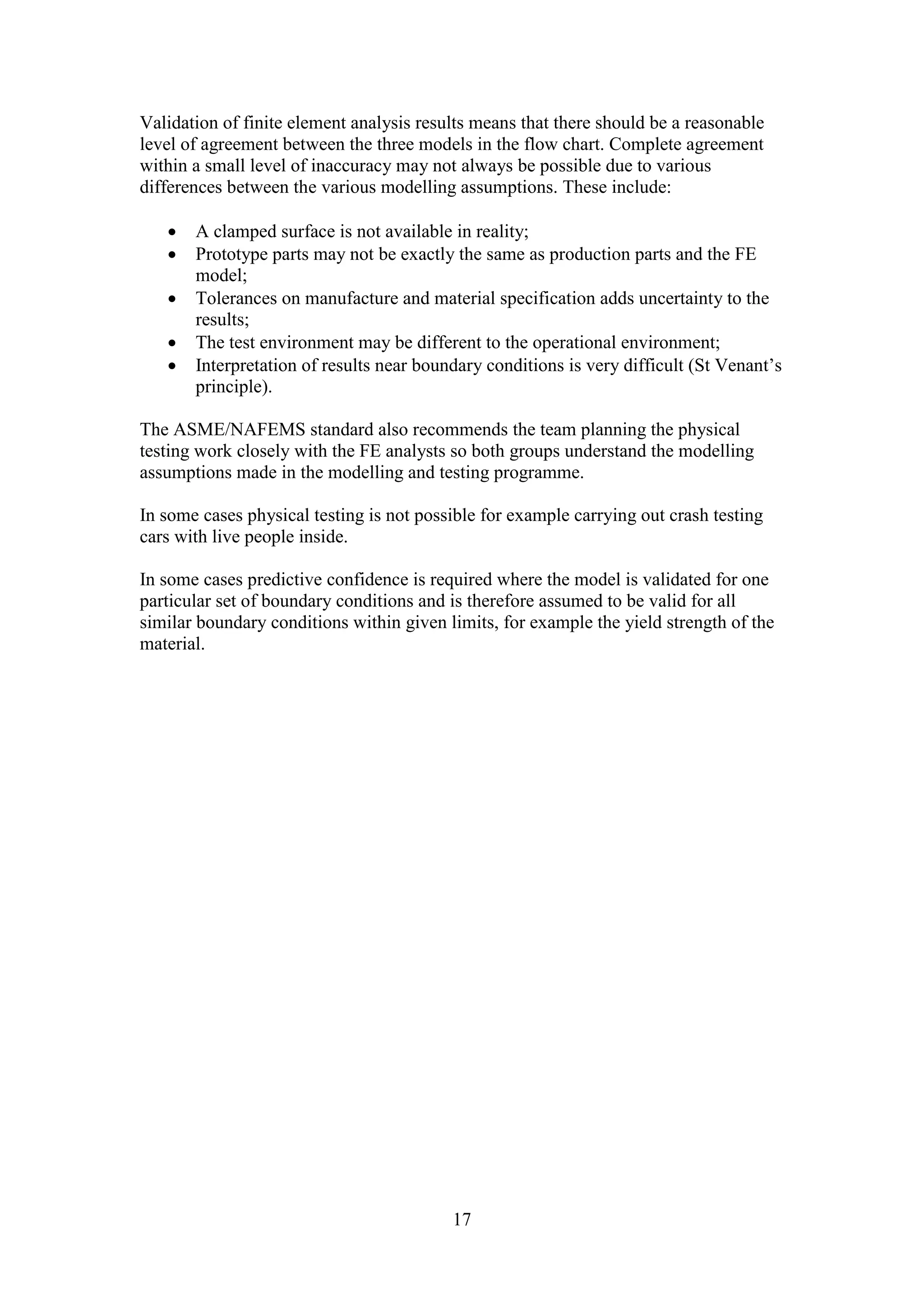 Validation of finite element analysis results means that there should be a reasonable 
level of agreement between the three models in the flow chart. Complete agreement 
within a small level of inaccuracy may not always be possible due to various 
differences between the various modelling assumptions. These include: 
 A clamped surface is not available in reality; 
 Prototype parts may not be exactly the same as production parts and the FE 
17 
model; 
 Tolerances on manufacture and material specification adds uncertainty to the 
results; 
 The test environment may be different to the operational environment; 
 Interpretation of results near boundary conditions is very difficult (St Venant’s 
principle). 
The ASME/NAFEMS standard also recommends the team planning the physical 
testing work closely with the FE analysts so both groups understand the modelling 
assumptions made in the modelling and testing programme. 
In some cases physical testing is not possible for example carrying out crash testing 
cars with live people inside. 
In some cases predictive confidence is required where the model is validated for one 
particular set of boundary conditions and is therefore assumed to be valid for all 
similar boundary conditions within given limits, for example the yield strength of the 
material. 
 