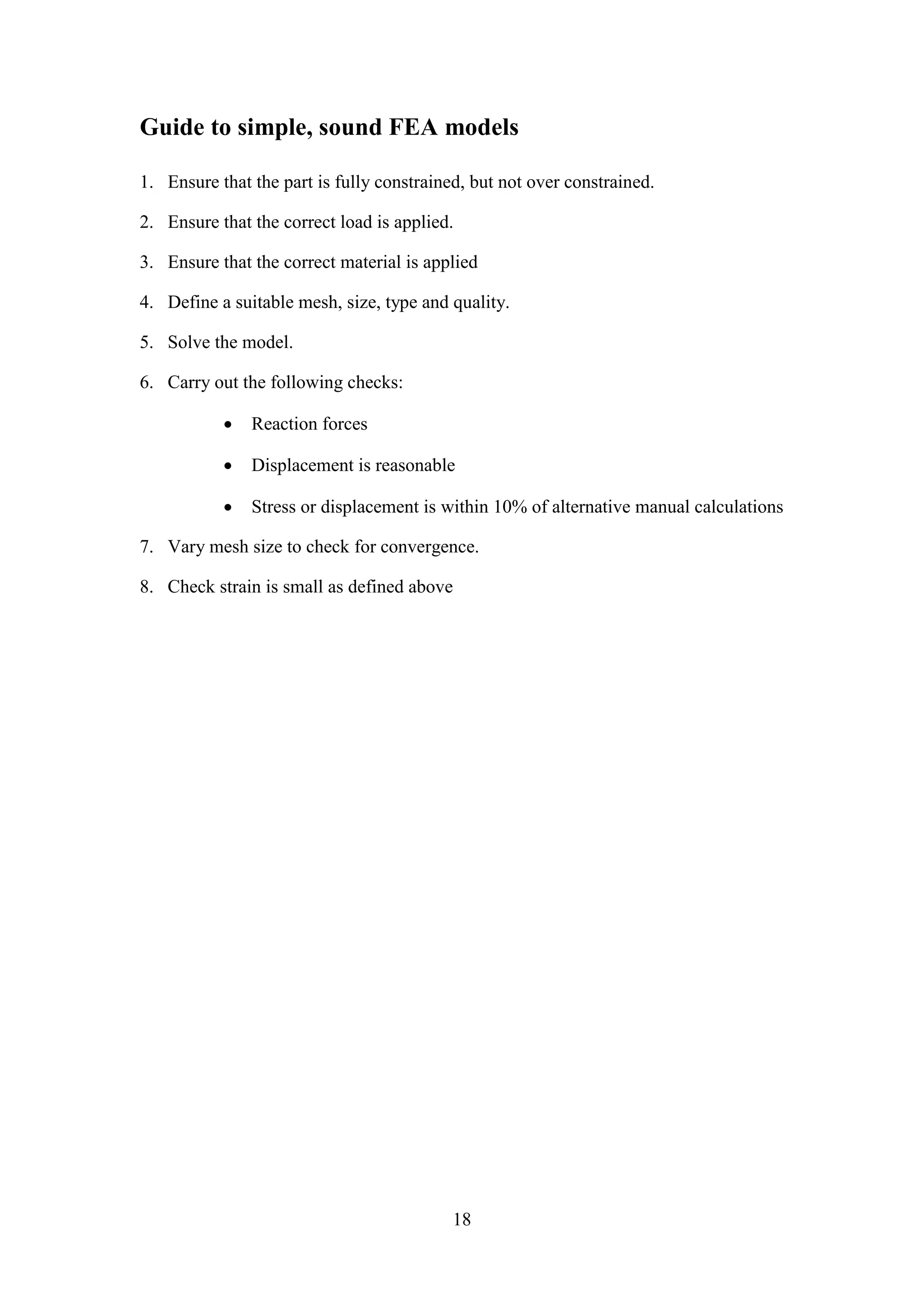 Guide to simple, sound FEA models 
1. Ensure that the part is fully constrained, but not over constrained. 
2. Ensure that the correct load is applied. 
3. Ensure that the correct material is applied 
4. Define a suitable mesh, size, type and quality. 
18 
5. Solve the model. 
6. Carry out the following checks: 
 Reaction forces 
 Displacement is reasonable 
 Stress or displacement is within 10% of alternative manual calculations 
7. Vary mesh size to check for convergence. 
8. Check strain is small as defined above 
 