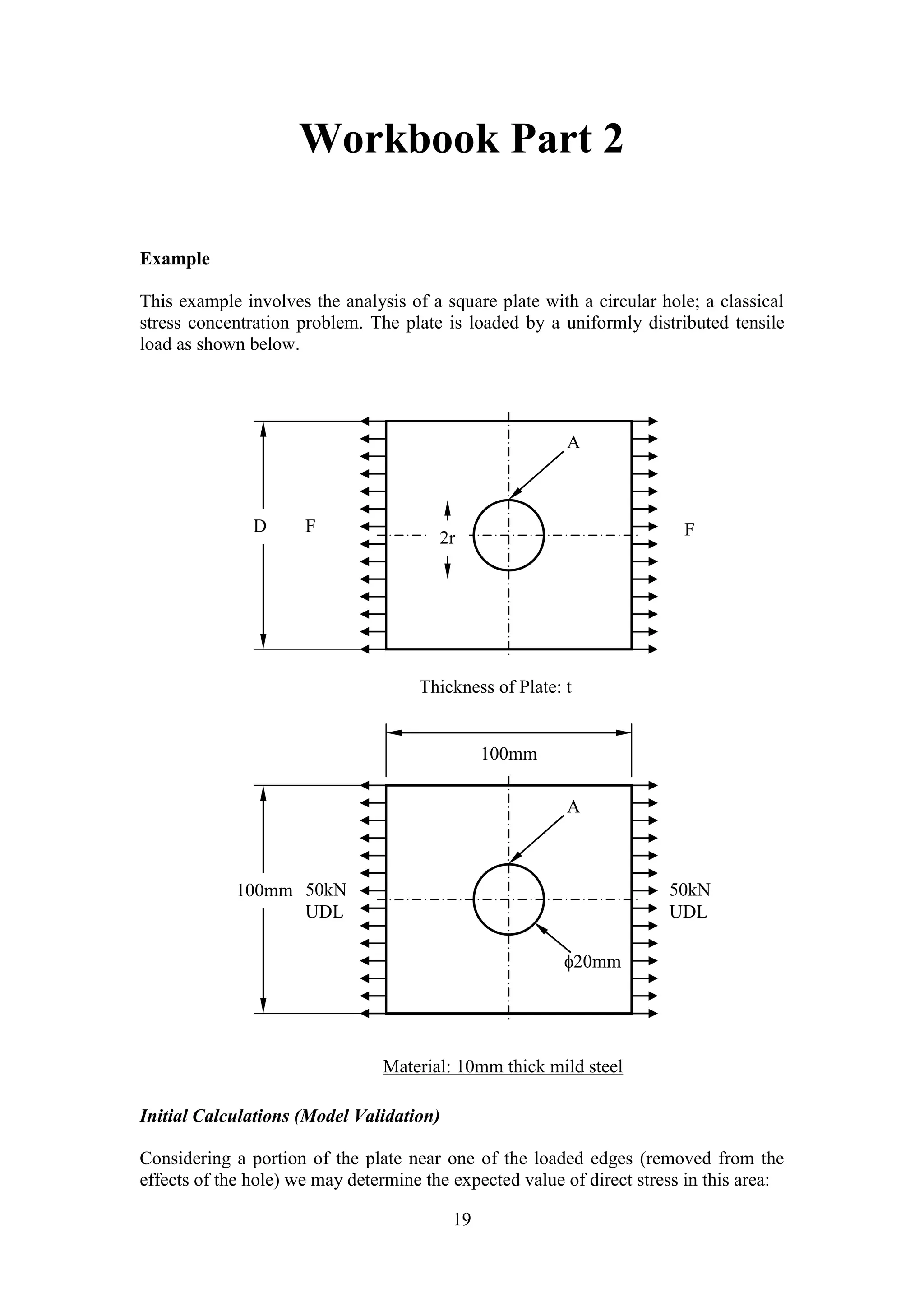 Workbook Part 2 
A 
D F F 
A 
20mm 
2r 
Material: 10mm thick mild steel 
19 
Example 
This example involves the analysis of a square plate with a circular hole; a classical 
stress concentration problem. The plate is loaded by a uniformly distributed tensile 
load as shown below. 
Thickness of Plate: t 
50kN 
UDL 
100mm 
Initial Calculations (Model Validation) 
100mm 
50kN 
UDL 
Considering a portion of the plate near one of the loaded edges (removed from the 
effects of the hole) we may determine the expected value of direct stress in this area: 
 