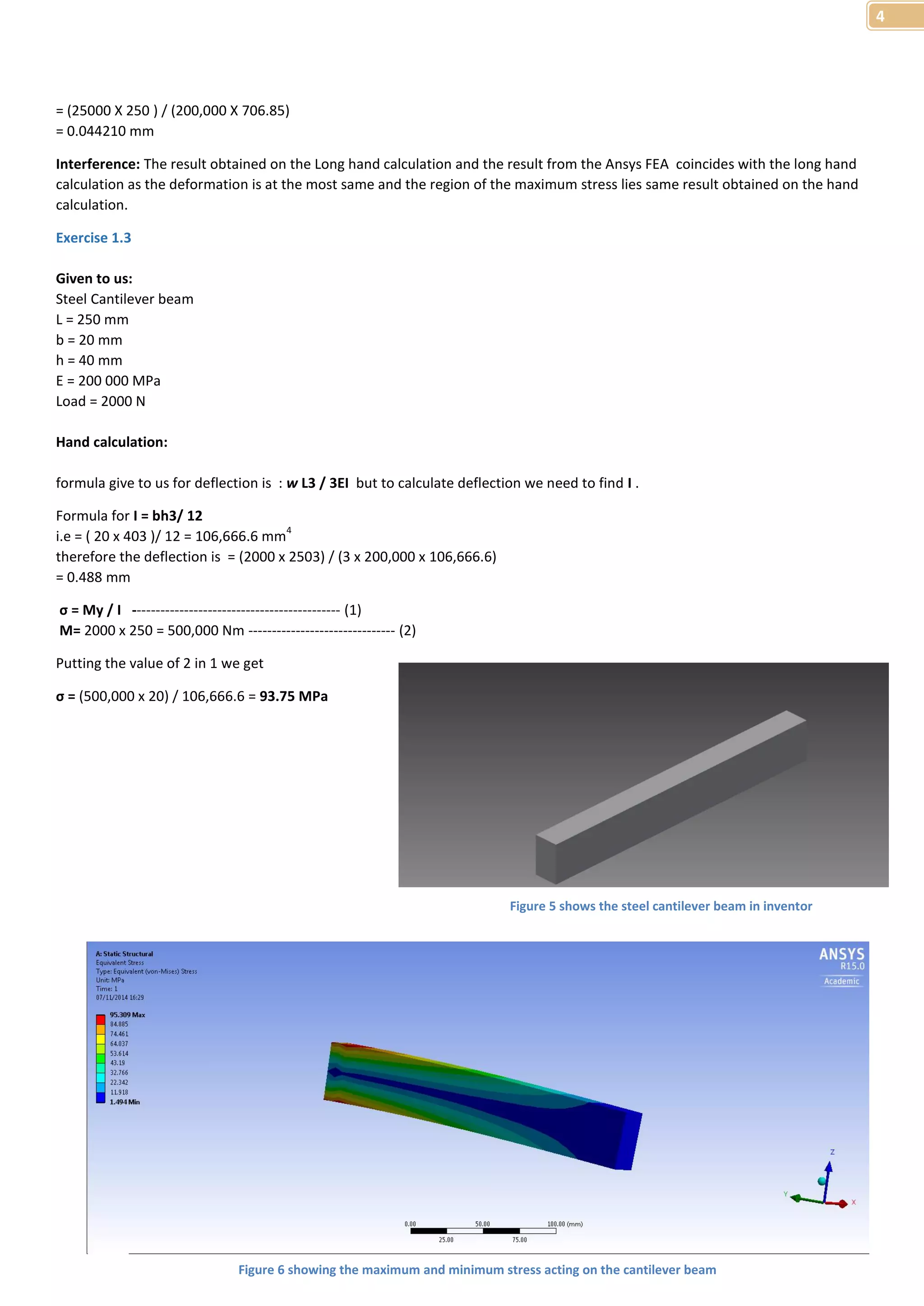 4 
= (25000 X 250 ) / (200,000 X 706.85) 
= 0.044210 mm 
Interference: The result obtained on the Long hand calculation and the result from the Ansys FEA coincides with the long hand 
calculation as the deformation is at the most same and the region of the maximum stress lies same result obtained on the hand 
calculation. 
Exercise 1.3 
Given to us: 
Steel Cantilever beam 
L = 250 mm 
b = 20 mm 
h = 40 mm 
E = 200 000 MPa 
Load = 2000 N 
Hand calculation: 
formula give to us for deflection is : w L3 / 3EI but to calculate deflection we need to find I . 
Formula for I = bh3/ 12 
i.e = ( 20 x 403 )/ 12 = 106,666.6 mm4 
therefore the deflection is = (2000 x 2503) / (3 x 200,000 x 106,666.6) 
= 0.488 mm 
σ = My / I -------------------------------------------- (1) 
M= 2000 x 250 = 500,000 Nm ------------------------------- (2) 
Putting the value of 2 in 1 we get 
σ = (500,000 x 20) / 106,666.6 = 93.75 MPa 
Figure 5 shows the steel cantilever beam in inventor 
Figure 6 showing the maximum and minimum stress acting on the cantilever beam 
 