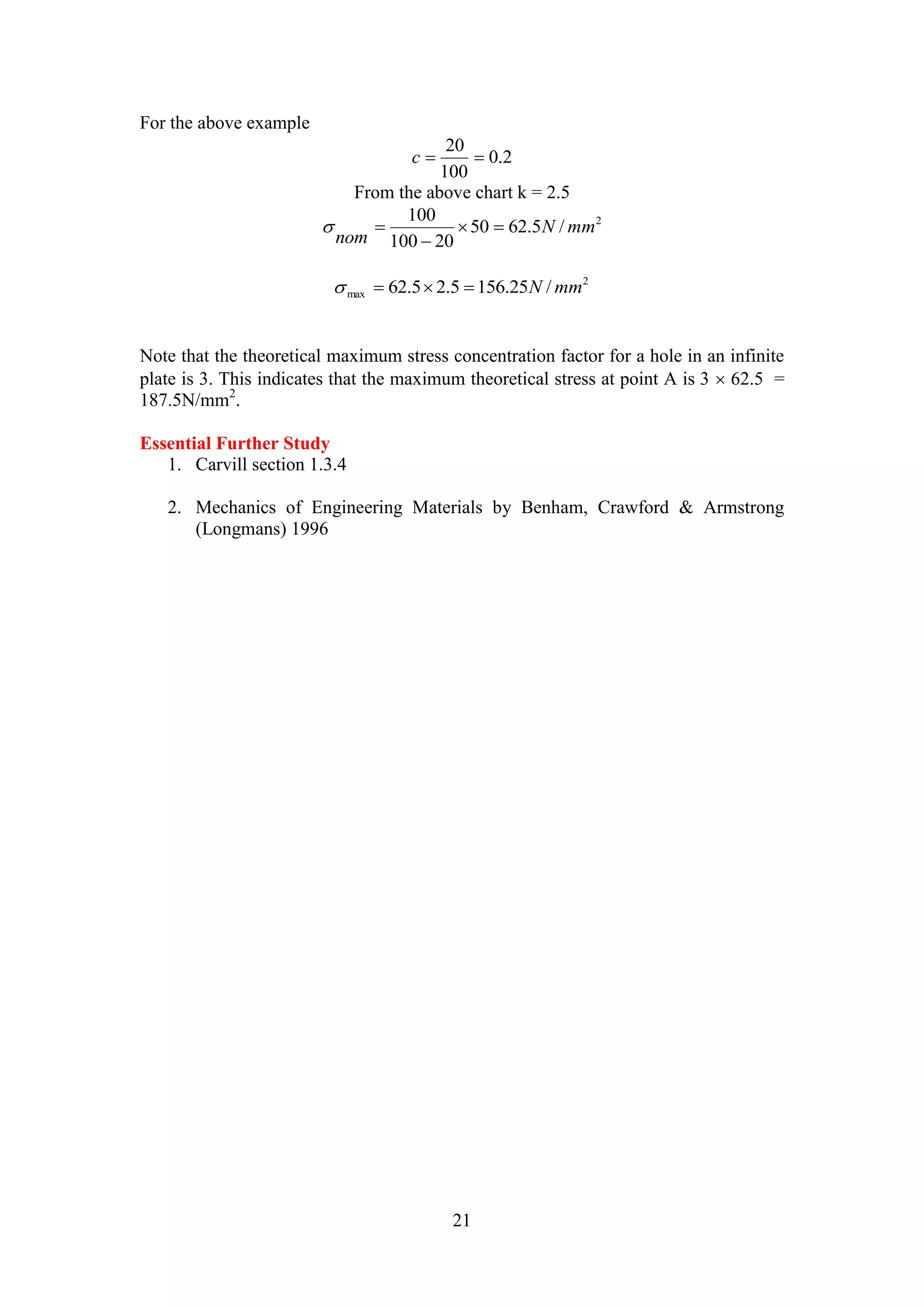 20 
c   
21 
For the above example 
0.2 
100 
From the above chart k = 2.5 
2 50 62.5 / 
100 
100 20 
N mm 
nom 
  
 
  
2 
max   62.5 2.5 156.25N /mm 
Note that the theoretical maximum stress concentration factor for a hole in an infinite 
plate is 3. This indicates that the maximum theoretical stress at point A is 3  62.5 = 
187.5N/mm2. 
Essential Further Study 
1. Carvill section 1.3.4 
2. Mechanics of Engineering Materials by Benham, Crawford & Armstrong 
(Longmans) 1996 
 
