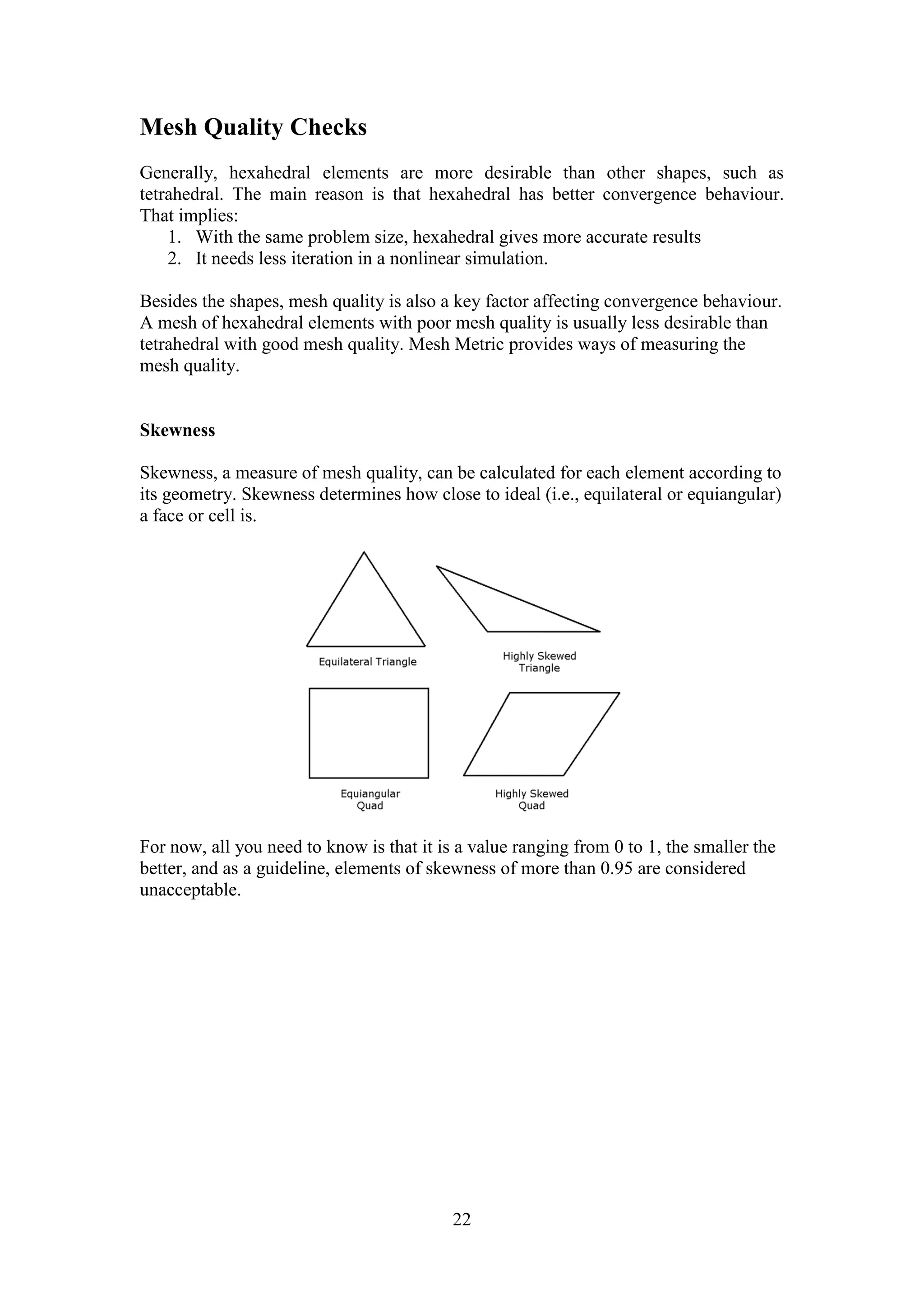 22 
Mesh Quality Checks 
Generally, hexahedral elements are more desirable than other shapes, such as 
tetrahedral. The main reason is that hexahedral has better convergence behaviour. 
That implies: 
1. With the same problem size, hexahedral gives more accurate results 
2. It needs less iteration in a nonlinear simulation. 
Besides the shapes, mesh quality is also a key factor affecting convergence behaviour. 
A mesh of hexahedral elements with poor mesh quality is usually less desirable than 
tetrahedral with good mesh quality. Mesh Metric provides ways of measuring the 
mesh quality. 
Skewness 
Skewness, a measure of mesh quality, can be calculated for each element according to 
its geometry. Skewness determines how close to ideal (i.e., equilateral or equiangular) 
a face or cell is. 
For now, all you need to know is that it is a value ranging from 0 to 1, the smaller the 
better, and as a guideline, elements of skewness of more than 0.95 are considered 
unacceptable. 
 