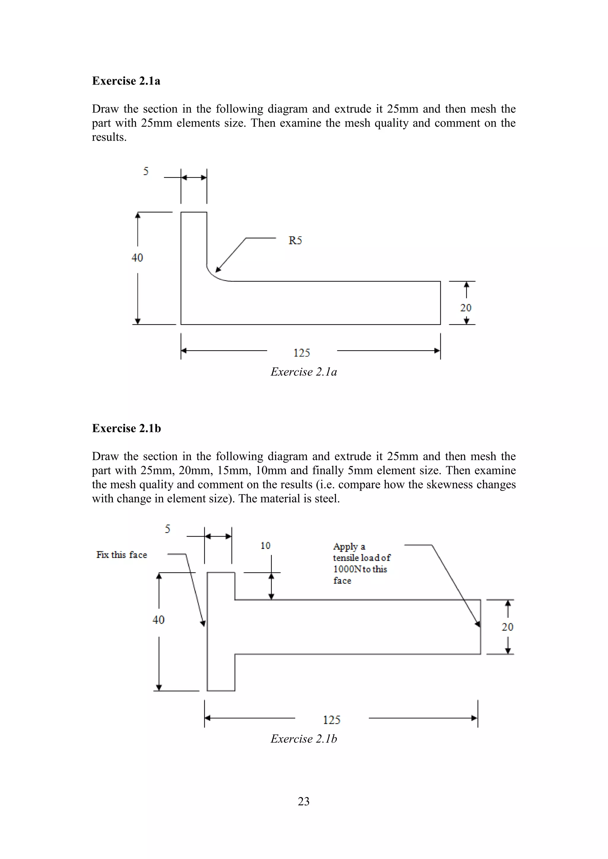 23 
Exercise 2.1a 
Draw the section in the following diagram and extrude it 25mm and then mesh the 
part with 25mm elements size. Then examine the mesh quality and comment on the 
results. 
Exercise 2.1a 
Exercise 2.1b 
Draw the section in the following diagram and extrude it 25mm and then mesh the 
part with 25mm, 20mm, 15mm, 10mm and finally 5mm element size. Then examine 
the mesh quality and comment on the results (i.e. compare how the skewness changes 
with change in element size). The material is steel. 
Exercise 2.1b 
 