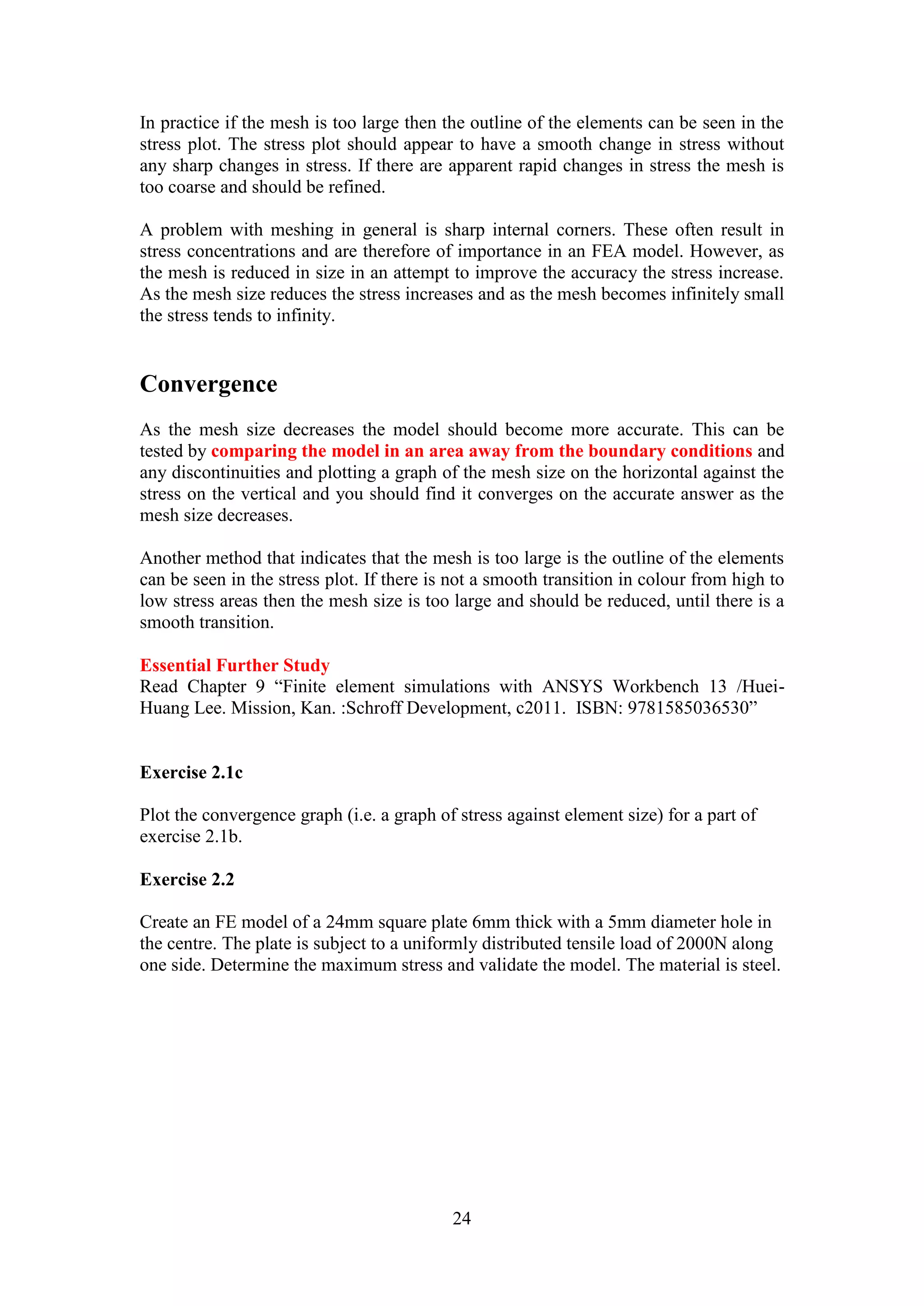 In practice if the mesh is too large then the outline of the elements can be seen in the 
stress plot. The stress plot should appear to have a smooth change in stress without 
any sharp changes in stress. If there are apparent rapid changes in stress the mesh is 
too coarse and should be refined. 
A problem with meshing in general is sharp internal corners. These often result in 
stress concentrations and are therefore of importance in an FEA model. However, as 
the mesh is reduced in size in an attempt to improve the accuracy the stress increase. 
As the mesh size reduces the stress increases and as the mesh becomes infinitely small 
the stress tends to infinity. 
24 
Convergence 
As the mesh size decreases the model should become more accurate. This can be 
tested by comparing the model in an area away from the boundary conditions and 
any discontinuities and plotting a graph of the mesh size on the horizontal against the 
stress on the vertical and you should find it converges on the accurate answer as the 
mesh size decreases. 
Another method that indicates that the mesh is too large is the outline of the elements 
can be seen in the stress plot. If there is not a smooth transition in colour from high to 
low stress areas then the mesh size is too large and should be reduced, until there is a 
smooth transition. 
Essential Further Study 
Read Chapter 9 “Finite element simulations with ANSYS Workbench 13 /Huei- 
Huang Lee. Mission, Kan. :Schroff Development, c2011. ISBN: 9781585036530” 
Exercise 2.1c 
Plot the convergence graph (i.e. a graph of stress against element size) for a part of 
exercise 2.1b. 
Exercise 2.2 
Create an FE model of a 24mm square plate 6mm thick with a 5mm diameter hole in 
the centre. The plate is subject to a uniformly distributed tensile load of 2000N along 
one side. Determine the maximum stress and validate the model. The material is steel. 
 
