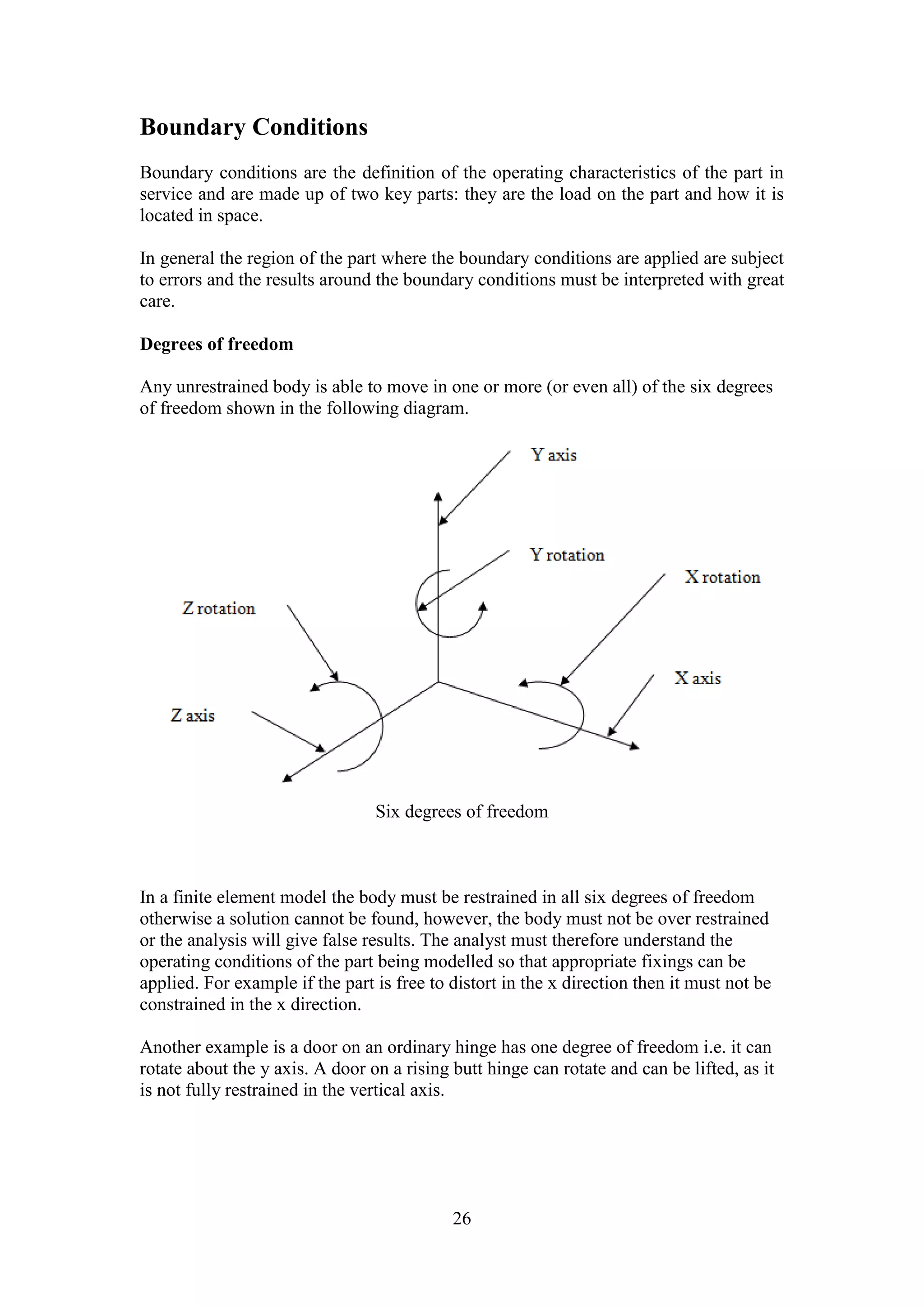 26 
Boundary Conditions 
Boundary conditions are the definition of the operating characteristics of the part in 
service and are made up of two key parts: they are the load on the part and how it is 
located in space. 
In general the region of the part where the boundary conditions are applied are subject 
to errors and the results around the boundary conditions must be interpreted with great 
care. 
Degrees of freedom 
Any unrestrained body is able to move in one or more (or even all) of the six degrees 
of freedom shown in the following diagram. 
Six degrees of freedom 
In a finite element model the body must be restrained in all six degrees of freedom 
otherwise a solution cannot be found, however, the body must not be over restrained 
or the analysis will give false results. The analyst must therefore understand the 
operating conditions of the part being modelled so that appropriate fixings can be 
applied. For example if the part is free to distort in the x direction then it must not be 
constrained in the x direction. 
Another example is a door on an ordinary hinge has one degree of freedom i.e. it can 
rotate about the y axis. A door on a rising butt hinge can rotate and can be lifted, as it 
is not fully restrained in the vertical axis. 
 