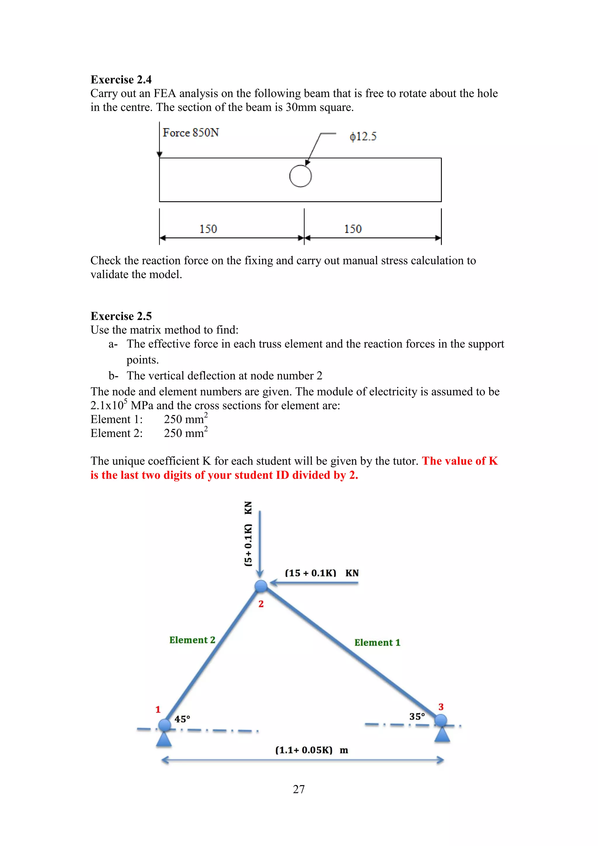 Exercise 2.4 
Carry out an FEA analysis on the following beam that is free to rotate about the hole 
in the centre. The section of the beam is 30mm square. 
Check the reaction force on the fixing and carry out manual stress calculation to 
validate the model. 
27 
Exercise 2.5 
Use the matrix method to find: 
a- The effective force in each truss element and the reaction forces in the support 
points. 
b- The vertical deflection at node number 2 
The node and element numbers are given. The module of electricity is assumed to be 
2.1x105 MPa and the cross sections for element are: 
Element 1: 250 mm2 
Element 2: 250 mm2 
The unique coefficient K for each student will be given by the tutor. The value of K 
is the last two digits of your student ID divided by 2. 
 