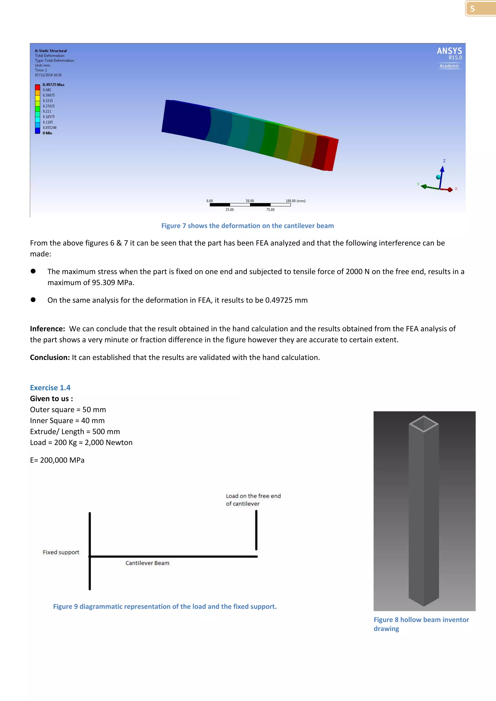 5 
From the above figures 6 & 7 it can be seen that the part has been FEA analyzed and that the following interference can be 
made: 
 The maximum stress when the part is fixed on one end and subjected to tensile force of 2000 N on the free end, results in a 
maximum of 95.309 MPa. 
 On the same analysis for the deformation in FEA, it results to be 0.49725 mm 
Inference: We can conclude that the result obtained in the hand calculation and the results obtained from the FEA analysis of 
the part shows a very minute or fraction difference in the figure however they are accurate to certain extent. 
Conclusion: It can established that the results are validated with the hand calculation. 
Exercise 1.4 
Given to us : 
Outer square = 50 mm 
Inner Square = 40 mm 
Extrude/ Length = 500 mm 
Load = 200 Kg = 2,000 Newton 
E= 200,000 MPa 
Figure 7 shows the deformation on the cantilever beam 
Figure 9 diagrammatic representation of the load and the fixed support. 
Figure 8 hollow beam inventor 
drawing 
 