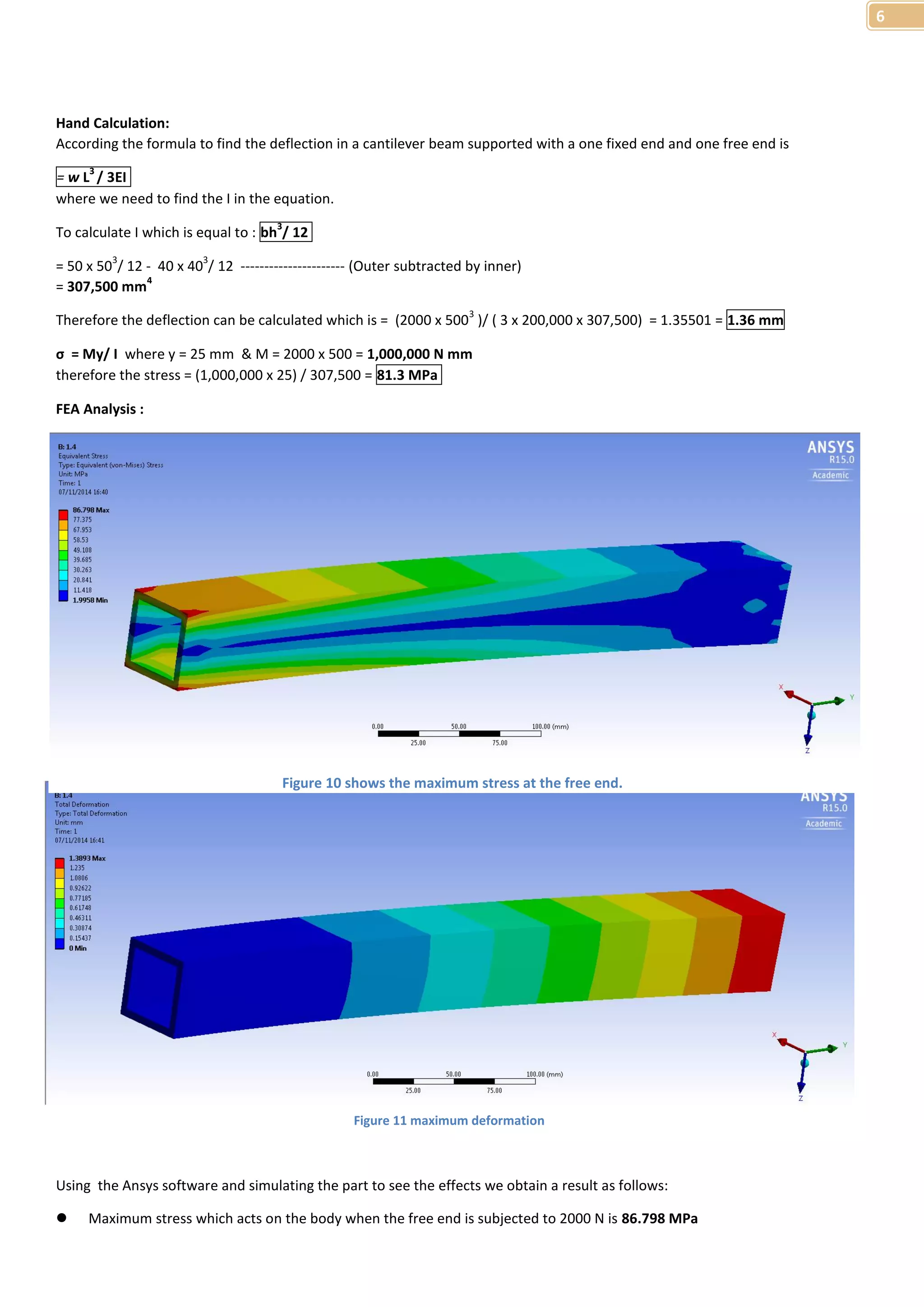 6 
Hand Calculation: 
According the formula to find the deflection in a cantilever beam supported with a one fixed end and one free end is 
= w L3 / 3EI 
where we need to find the I in the equation. 
To calculate I which is equal to : bh3/ 12 
= 50 x 503/ 12 - 40 x 403/ 12 ---------------------- (Outer subtracted by inner) 
= 307,500 mm4 
Therefore the deflection can be calculated which is = (2000 x 5003 )/ ( 3 x 200,000 x 307,500) = 1.35501 = 1.36 mm 
σ = My/ I where y = 25 mm & M = 2000 x 500 = 1,000,000 N mm 
therefore the stress = (1,000,000 x 25) / 307,500 = 81.3 MPa 
FEA Analysis : 
Figure 10 shows the maximum stress at the free end. 
Figure 11 maximum deformation 
Using the Ansys software and simulating the part to see the effects we obtain a result as follows: 
 Maximum stress which acts on the body when the free end is subjected to 2000 N is 86.798 MPa 
 