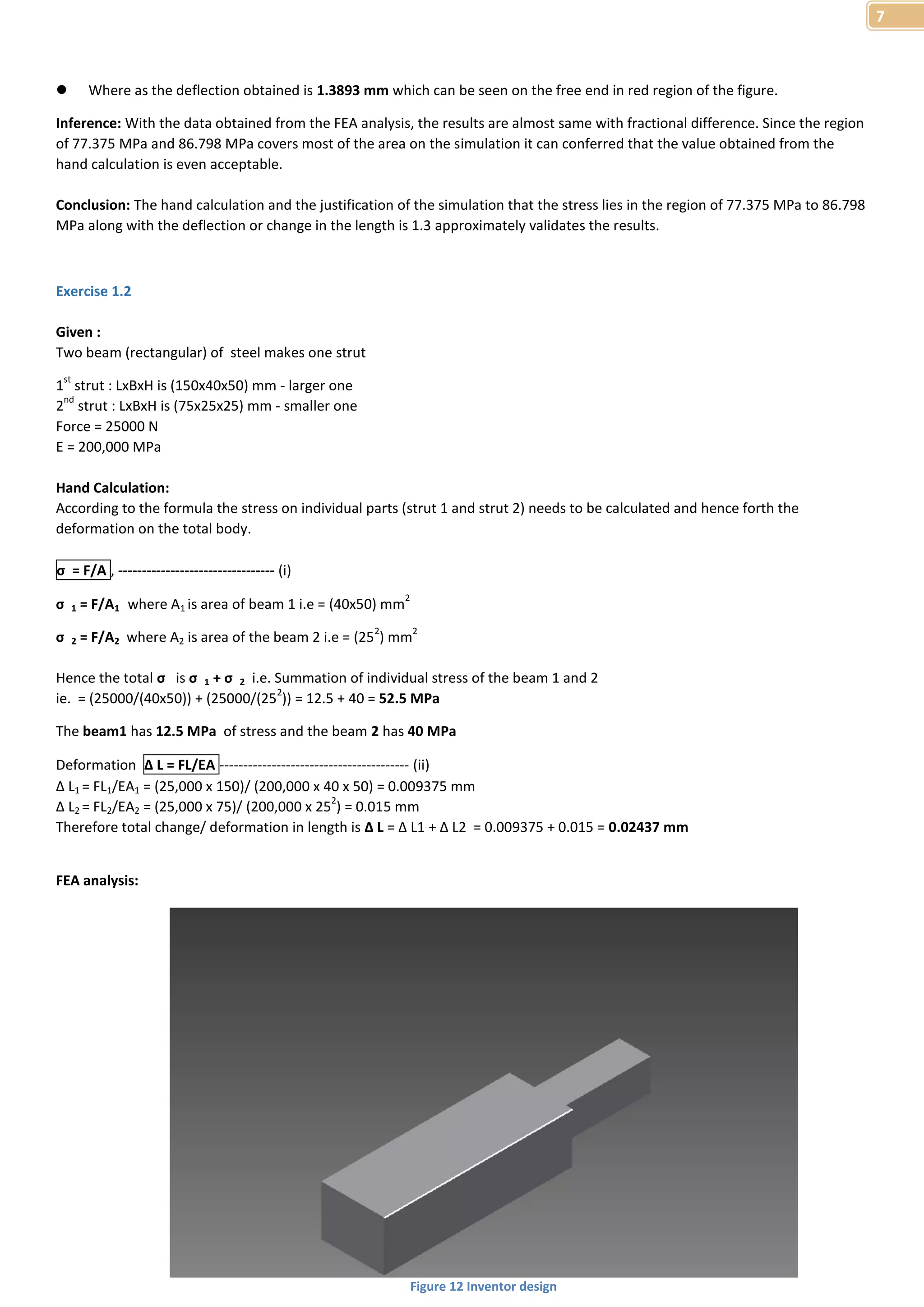 7 
 Where as the deflection obtained is 1.3893 mm which can be seen on the free end in red region of the figure. 
Inference: With the data obtained from the FEA analysis, the results are almost same with fractional difference. Since the region 
of 77.375 MPa and 86.798 MPa covers most of the area on the simulation it can conferred that the value obtained from the 
hand calculation is even acceptable. 
Conclusion: The hand calculation and the justification of the simulation that the stress lies in the region of 77.375 MPa to 86.798 
MPa along with the deflection or change in the length is 1.3 approximately validates the results. 
Exercise 1.2 
Given : 
Two beam (rectangular) of steel makes one strut 
1st strut : LxBxH is (150x40x50) mm - larger one 
2nd strut : LxBxH is (75x25x25) mm - smaller one 
Force = 25000 N 
E = 200,000 MPa 
Hand Calculation: 
According to the formula the stress on individual parts (strut 1 and strut 2) needs to be calculated and hence forth the 
deformation on the total body. 
σ = F/A , --------------------------------- (i) 
σ 1 = F/A1 where A1 is area of beam 1 i.e = (40x50) mm2 
σ 2 = F/A2 where A2 is area of the beam 2 i.e = (252) mm2 
Hence the total σ is σ 1 + σ 2 i.e. Summation of individual stress of the beam 1 and 2 
ie. = (25000/(40x50)) + (25000/(252)) = 12.5 + 40 = 52.5 MPa 
The beam1 has 12.5 MPa of stress and the beam 2 has 40 MPa 
Deformation Δ L = FL/EA ---------------------------------------- (ii) 
Δ L1 = FL1/EA1 = (25,000 x 150)/ (200,000 x 40 x 50) = 0.009375 mm 
Δ L2 = FL2/EA2 = (25,000 x 75)/ (200,000 x 252) = 0.015 mm 
Therefore total change/ deformation in length is Δ L = Δ L1 + Δ L2 = 0.009375 + 0.015 = 0.02437 mm 
FEA analysis: 
Figure 12 Inventor design 
 