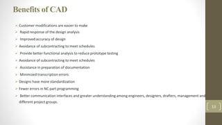 Benefits of CAD
 Customer modifications are easier to make
 Rapid response of the design analysis
 Improved accuracy of design
 Avoidance of subcontracting to meet schedules
 Provide better functional analysis to reduce prototype testing
 Avoidance of subcontracting to meet schedules
 Assistance in preparation of documentation
 Minimized transcription errors
 Designs have more standardization
 Fewer errors in NC part programming
 Better communication interfaces and greater understanding among engineers, designers, drafters, management and
different project groups.
13
 