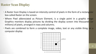 Raster Scan Display
• A Raster Scan Display is based on intensity control of pixels in the form of a rectangular
box called Raster on the screen.
• Where Pixel abbreviated as Picture Element, is a single point in a graphic image
Graphics monitors display pictures by dividing the display screen into thousands (or
millions) of pixels, arranged in rows and columns.
• Pixels are combined to form a complete image, video, text or any visible thing on a
computer display
18
 