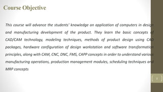 Course Objective
2
This course will advance the students' knowledge on application of computers in design
and manufacturing development of the product. They learn the basic concepts of
CAD/CAM technology, modeling techniques, methods of product design using CAD
packages, hardware configuration of design workstation and software transformation
principles, along with CAM, CNC, DNC, FMS, CAPP concepts in order to understand various
manufacturing operations, production management modules, scheduling techniques and
MRP concepts
 