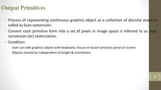 Output Primitives
• Process of representing continuous graphics object as a collection of discrete pixels is
called as Scan conversion.
• Convert each primitive form into a set of pixels in image space is referred to as scan
conversion (or) rasterization.
• Condition
• User can edit graphics object with keyboard, mouse or touch sensitive panel on screen
• Objects should be independent of length & orientation.
22
 