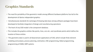 Graphics Standards
 The need for portability of the geometric model among different hardware platforms has led to the
development of device independent graphics
 Simultaneously standards for exchange of drawing data base among software packages have been
developed to facilitate integration of design and manufacturing operations
 The heart of any CAD model is the component database.
 This includes the graphics entities like points, lines, arcs etc. and coordinate points which define the
location of these entities
 This geometric data is used in all downstream applications of CAD, which include finite element
modeling and analysis, process planning, estimation, CNC programming, Robot programming,
programming of CMM, MRP systems 36
 