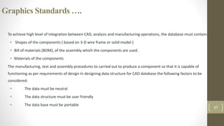 Graphics Standards ….
To achieve high level of integration between CAD, analysis and manufacturing operations, the database must contain:
 Shapes of the components ( based on 3-D wire frame or solid model )
 Bill of materials (BOM), of the assembly which the components are used.
 Materials of the components
The manufacturing, test and assembly procedures to carried out to produce a component so that it is capable of
functioning as per requirements of design In designing data structure for CAD database the following factors to be
considered:
 The data must be neutral
 The data structure must be user friendly
 The data base must be portable
37
 