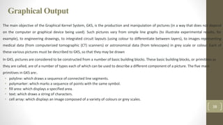 Graphical Output
The main objective of the Graphical Kernel System, GKS, is the production and manipulation of pictures (in a way that does not depend
on the computer or graphical device being used). Such pictures vary from simple line graphs (to illustrate experimental results, for
example), to engineering drawings, to integrated circuit layouts (using colour to differentiate between layers), to images representing
medical data (from computerized tomographic (CT) scanners) or astronomical data (from telescopes) in grey scale or colour. Each of
these various pictures must be described to GKS, so that they may be drawn
In GKS, pictures are considered to be constructed from a number of basic building blocks. These basic building blocks, or primitives as
they are called, are of a number of types each of which can be used to describe a different component of a picture. The five main
primitives in GKS are:.
• polyline: which draws a sequence of connected line segments.
• polymarker: which marks a sequence of points with the same symbol.
• fill area: which displays a specified area.
• text: which draws a string of characters.
• cell array: which displays an image composed of a variety of colours or grey scales.
38
 