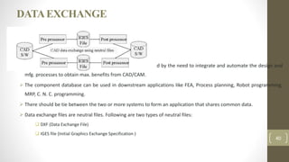 DATAEXCHANGE
 The need for exchanging modeling data is directly motivated by the need to integrate and automate the design and
mfg. processes to obtain max. benefits from CAD/CAM.
 The component database can be used in downstream applications like FEA, Process planning, Robot programming,
MRP, C. N. C. programming.
 There should be tie between the two or more systems to form an application that shares common data.
 Data exchange files are neutral files. Following are two types of neutral files:
 DXF (Data Exchange File)
 IGES file (Initial Graphics Exchange Specification )
40
 