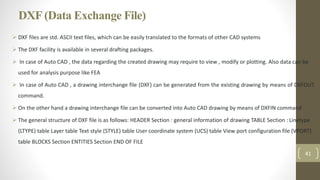 DXF (Data Exchange File)
 DXF files are std. ASCII text files, which can be easily translated to the formats of other CAD systems
 The DXF facility is available in several drafting packages.
 In case of Auto CAD , the data regarding the created drawing may require to view , modify or plotting. Also data can be
used for analysis purpose like FEA
 In case of Auto CAD , a drawing interchange file (DXF) can be generated from the existing drawing by means of DXFOUT
command.
 On the other hand a drawing interchange file can be converted into Auto CAD drawing by means of DXFIN command
 The general structure of DXF file is as follows: HEADER Section : general information of drawing TABLE Section : Linetype
(LTYPE) table Layer table Text style (STYLE) table User coordinate system (UCS) table View port configuration file (VPORT)
table BLOCKS Section ENTITIES Section END OF FILE
41
 