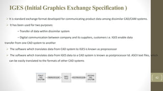 IGES (Initial Graphics Exchange Specification )
 It is standard exchange format developed for communicating product data among dissimilar CAD/CAM systems.
 It has been used for two purposes:
– Transfer of data within dissimilar system
– Digital communication between company and its suppliers, customers i.e. IGES enable data
transfer from one CAD system to another
 The software which translates data from CAD system to IGES is known as preprocessor
 The software which translates data from IGES data to a CAD system is known as postprocessor td. ASCII text files, which
can be easily translated to the formats of other CAD systems
42
 