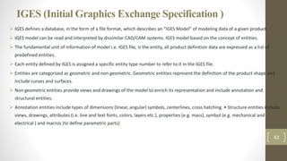 IGES (Initial Graphics Exchange Specification )
 IGES defines a database, in the form of a file format, which describes an “IGES Model” of modeling data of a given product
 IGES model can be read and interpreted by dissimilar CAD/CAM systems. IGES model based on the concept of entities.
 The fundamental unit of information of model i.e. IGES file, is the entity, all product definition data are expressed as a list of
predefined entities.
 Each entity defined by IGES is assigned a specific entity type number to refer to it in the IGES file.
 Entities are categorized as geometric and non geometric. Geometric entities represent the definition of the product shape and
include curves and surfaces.
 Non geometric entities provide views and drawings of the model to enrich its representation and include annotation and
structural entities.
 Annotation entities include types of dimensions (linear, angular) symbols, centerlines, cross hatching. • Structure entities include
views, drawings, attributes (i.e. line and text fonts, colors, layers etc.), properties (e.g. mass), symbol (e.g. mechanical and
electrical ) and macros (to define parametric parts)
43
 