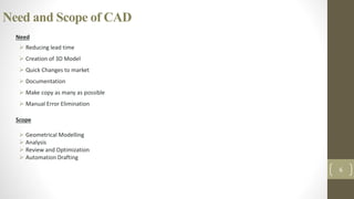 Need and Scope of CAD
Need
 Reducing lead time
 Creation of 3D Model
 Quick Changes to market
 Documentation
 Make copy as many as possible
 Manual Error Elimination
Scope
 Geometrical Modelling
 Analysis
 Review and Optimization
 Automation Drafting
6
 