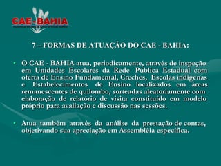 7 – FORMAS DE ATUAÇÃO DO CAE - BAHIA:

• O CAE - BAHIA atua, periodicamente, através de inspeção
  em Unidades Escolares da Rede Pública Estadual com
  oferta de Ensino Fundamental, Creches, Escolas indígenas
  e Estabelecimentos de Ensino localizados em áreas
  remanescentes de quilombo, sorteadas aleatoriamente com
  elaboração de relatório de visita constituído em modelo
  próprio para avaliação e discussão nas sessões.

• Atua também através da análise da prestação de contas,
  objetivando sua apreciação em Assembléia específica.
 