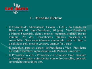 1 – Mandato Eletivo:

• O Conselho de Alimentação Escolar - CAE - do Estado da
  Bahia terá 01 (um) Presidente, 01 (um) Vice -Presidente
  e 01(um) Secretário, eleitos entre os membros titulares, por no
  mínimo, 2/3 dos Conselheiros titulares presentes em
  Assembléia Geral especialmente convocada para tal fim; e
  destituídos pelo mesmo quorum, quando for o caso.
• É nelegível para os cargos de Presidente e Vice - Presidente
  do CAE o membros representativos do Poderes Executivo.
• O Presidente, o Vice - Presidente e o Secretário terão mandato
  de 04 (quatro) anos, coincidentes com o do Conselho, podendo
  ser reeleitos uma única vez.
 