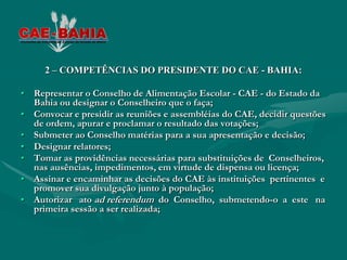 2 – COMPETÊNCIAS DO PRESIDENTE DO CAE - BAHIA:

• Representar o Conselho de Alimentação Escolar - CAE - do Estado da
  Bahia ou designar o Conselheiro que o faça;
• Convocar e presidir as reuniões e assembléias do CAE, decidir questões
  de ordem, apurar e proclamar o resultado das votações;
• Submeter ao Conselho matérias para a sua apresentação e decisão;
• Designar relatores;
• Tomar as providências necessárias para substituições de Conselheiros,
  nas ausências, impedimentos, em virtude de dispensa ou licença;
• Assinar e encaminhar as decisões do CAE às instituições pertinentes e
  promover sua divulgação junto à população;
• Autorizar ato ad referendum do Conselho, submetendo-o a este na
  primeira sessão a ser realizada;
 
