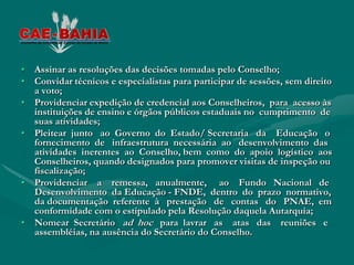 • Assinar as resoluções das decisões tomadas pelo Conselho;
• Convidar técnicos e especialistas para participar de sessões, sem direito
  a voto;
• Providenciar expedição de credencial aos Conselheiros, para acesso às
  instituições de ensino e órgãos públicos estaduais no cumprimento de
  suas atividades;
• Pleitear junto ao Governo do Estado/ Secretaria da Educação o
  fornecimento de infraestrutura necessária ao desenvolvimento das
  atividades inerentes ao Conselho, bem como do apoio logístico aos
  Conselheiros, quando designados para promover visitas de inspeção ou
  fiscalização;
• Providenciar a remessa, anualmente, ao Fundo Nacional de
  Desenvolvimento da Educação - FNDE, dentro do prazo normativo,
  da documentação referente à prestação de contas do PNAE, em
  conformidade com o estipulado pela Resolução daquela Autarquia;
• Nomear Secretário ad hoc para lavrar as atas das reuniões e
  assembléias, na ausência do Secretário do Conselho.
 